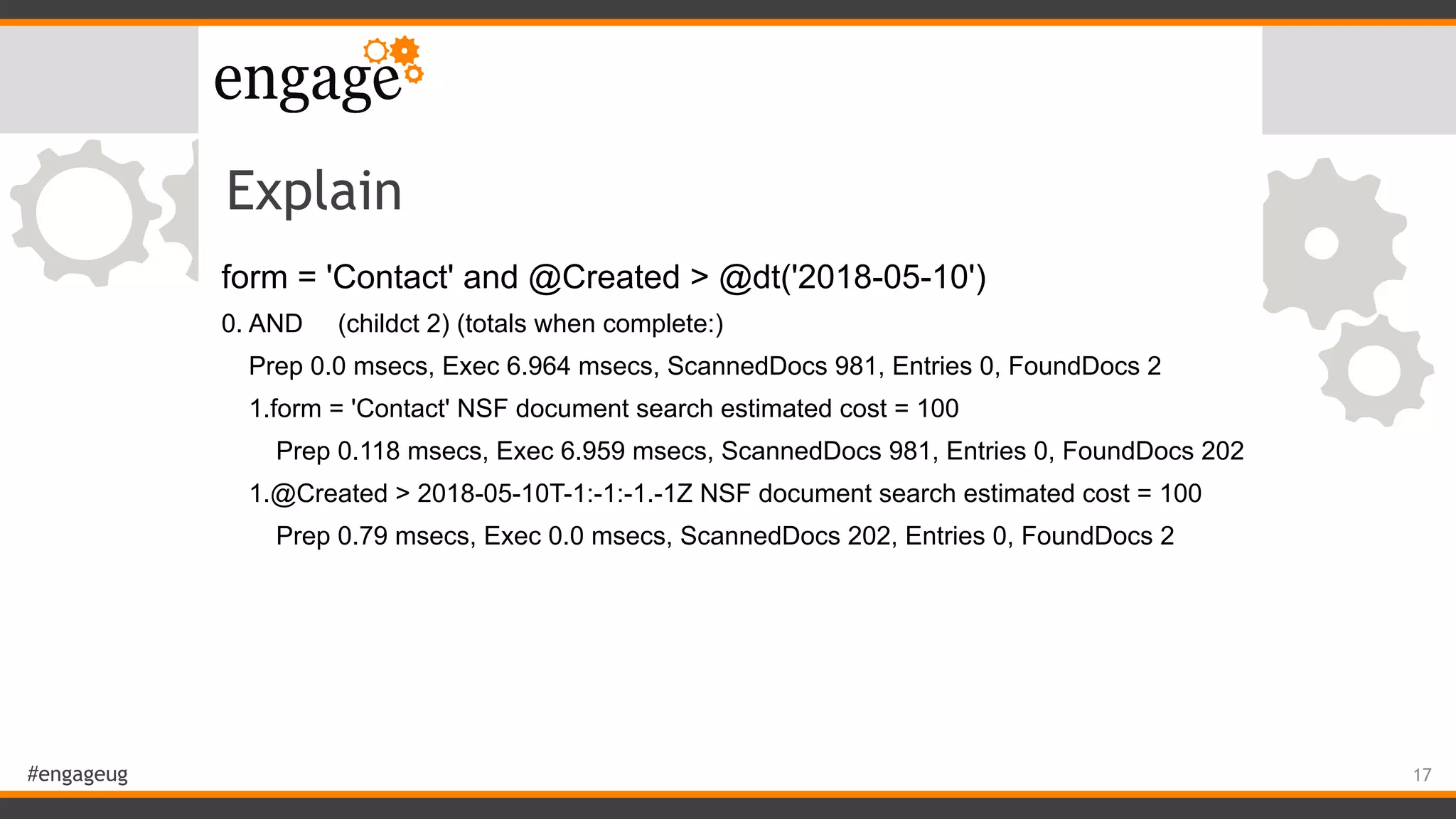 #engageug
Explain
form = 'Contact' and @Created > @dt('2018-05-10')
0. AND (childct 2) (totals when complete:)
Prep 0.0 msecs, Exec 6.964 msecs, ScannedDocs 981, Entries 0, FoundDocs 2
1.form = 'Contact' NSF document search estimated cost = 100
Prep 0.118 msecs, Exec 6.959 msecs, ScannedDocs 981, Entries 0, FoundDocs 202
1.@Created > 2018-05-10T-1:-1:-1.-1Z NSF document search estimated cost = 100
Prep 0.79 msecs, Exec 0.0 msecs, ScannedDocs 202, Entries 0, FoundDocs 2
17
 