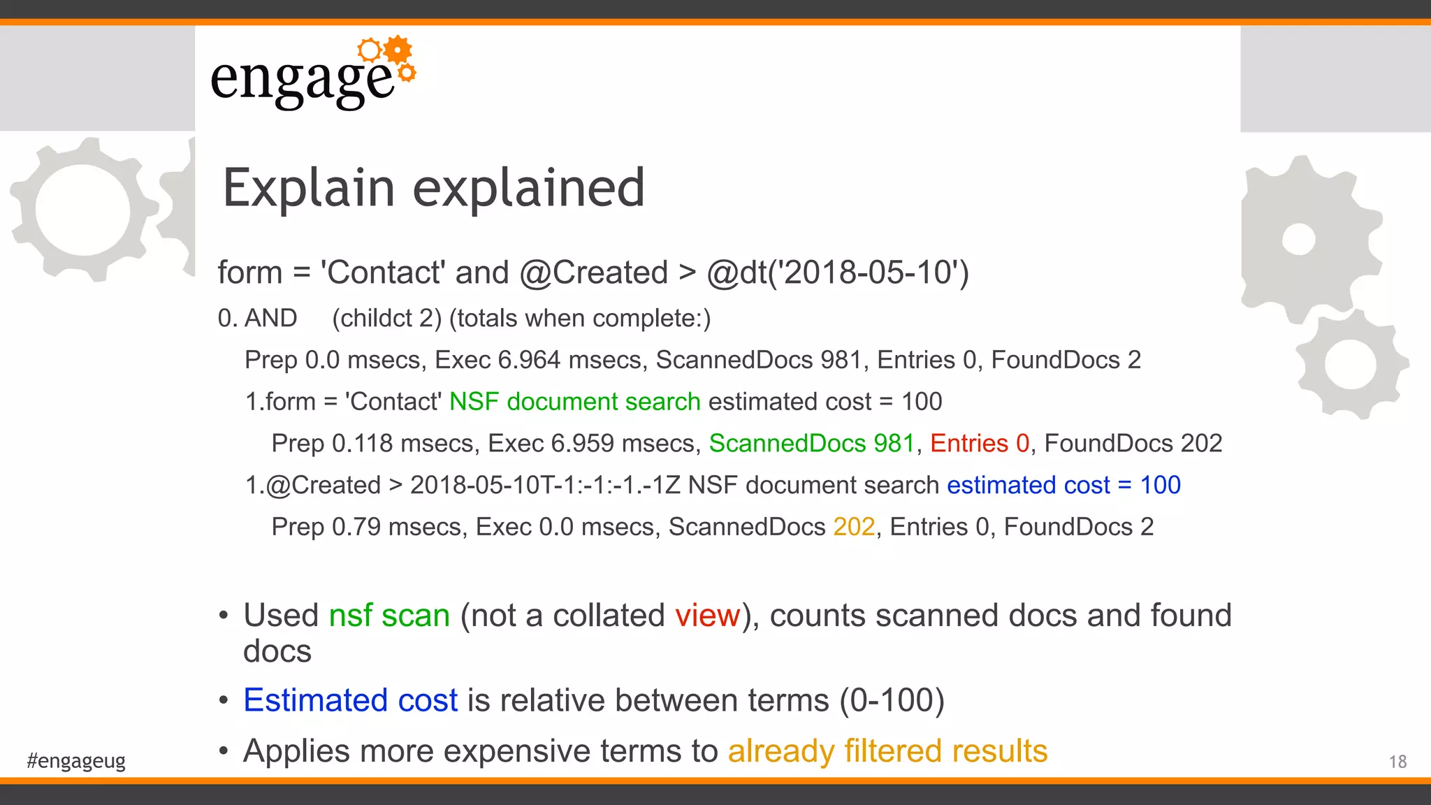 #engageug
Explain explained
form = 'Contact' and @Created > @dt('2018-05-10')
0. AND (childct 2) (totals when complete:)
Prep 0.0 msecs, Exec 6.964 msecs, ScannedDocs 981, Entries 0, FoundDocs 2
1.form = 'Contact' NSF document search estimated cost = 100
Prep 0.118 msecs, Exec 6.959 msecs, ScannedDocs 981, Entries 0, FoundDocs 202
1.@Created > 2018-05-10T-1:-1:-1.-1Z NSF document search estimated cost = 100
Prep 0.79 msecs, Exec 0.0 msecs, ScannedDocs 202, Entries 0, FoundDocs 2
• Used nsf scan (not a collated view), counts scanned docs and found
docs
• Estimated cost is relative between terms (0-100)
• Applies more expensive terms to already filtered results 18
 