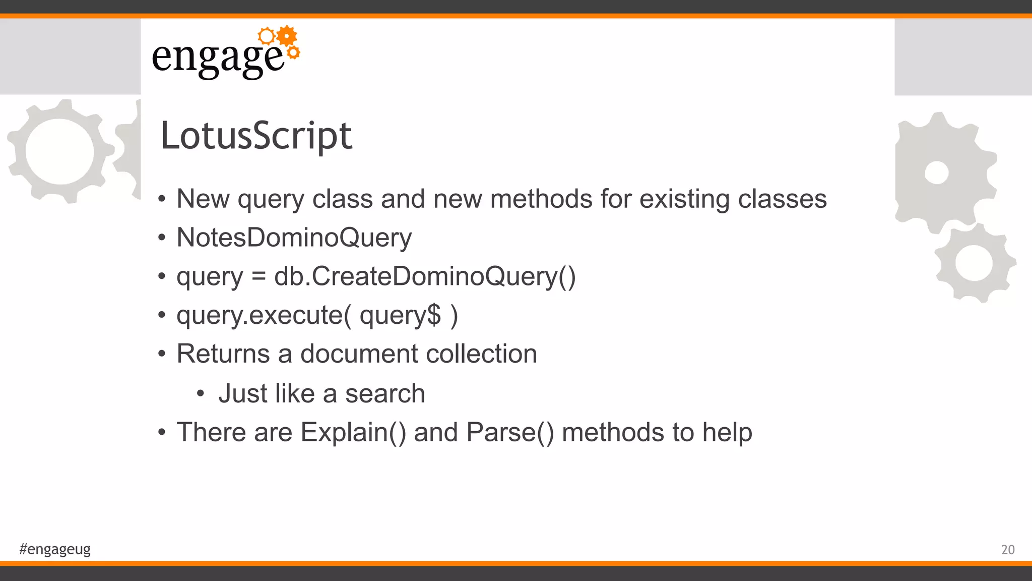 #engageug
LotusScript
• New query class and new methods for existing classes
• NotesDominoQuery
• query = db.CreateDominoQuery()
• query.execute( query$ )
• Returns a document collection
• Just like a search
• There are Explain() and Parse() methods to help
20
 
