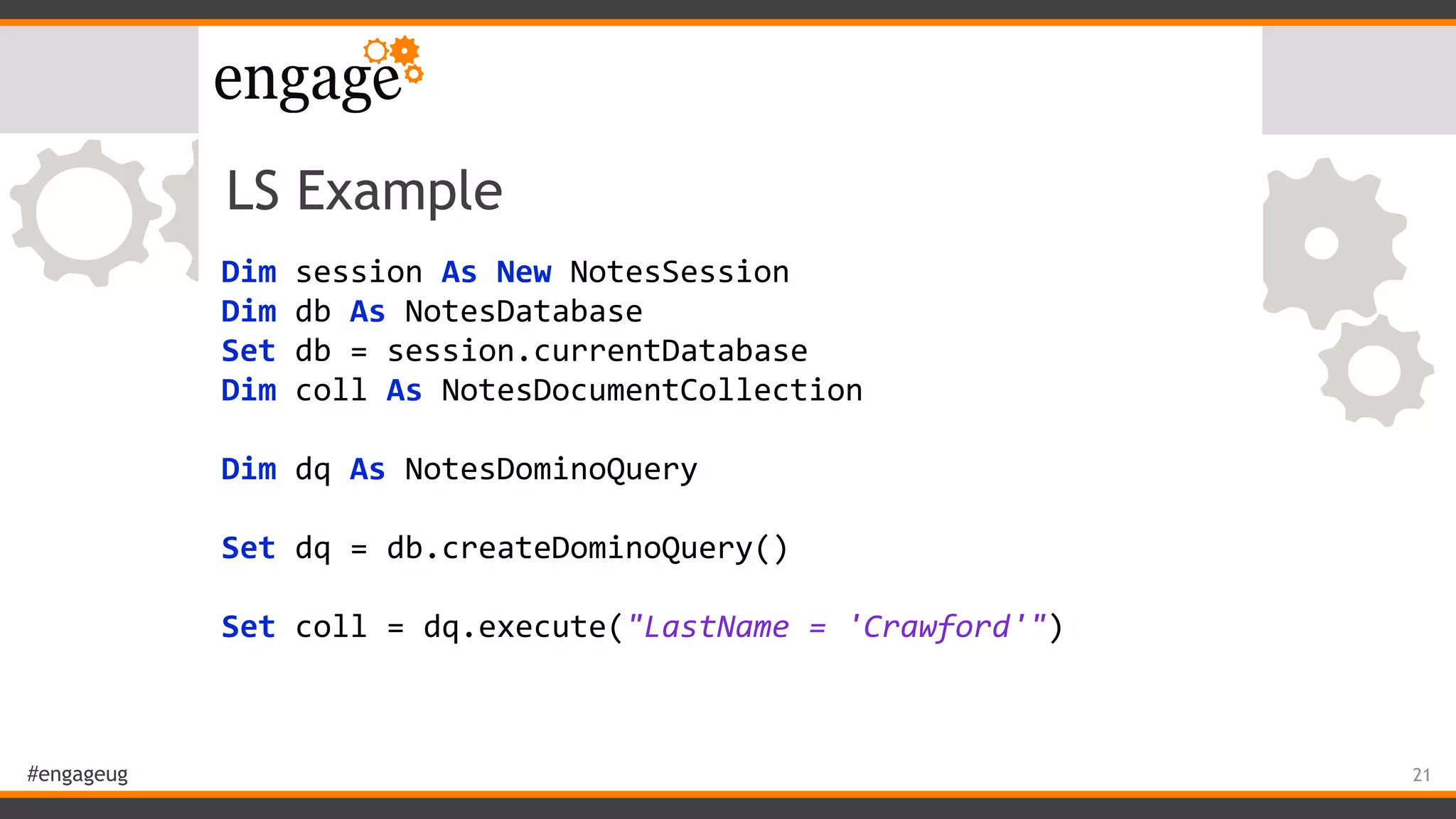 #engageug
LS Example
Dim	session	As	New	NotesSession	
Dim	db	As	NotesDatabase	
Set	db	=	session.currentDatabase	
Dim	coll	As	NotesDocumentCollection	
	 	
Dim	dq	As	NotesDominoQuery	
	 	
Set	dq	=	db.createDominoQuery()	
	 	
Set	coll	=	dq.execute("LastName	=	'Crawford'")
21
 