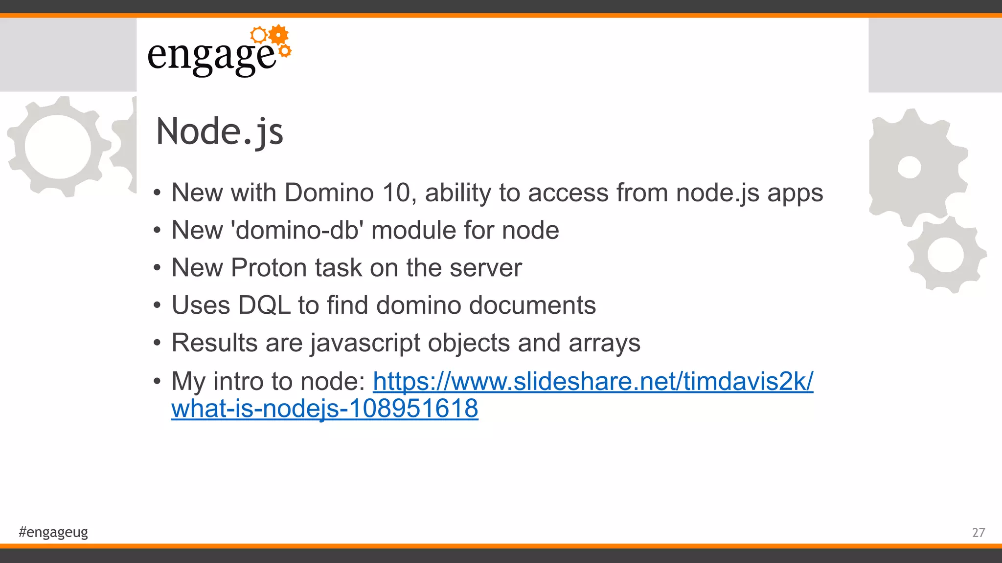 #engageug
Node.js
• New with Domino 10, ability to access from node.js apps
• New 'domino-db' module for node
• New Proton task on the server
• Uses DQL to find domino documents
• Results are javascript objects and arrays
• My intro to node: https://www.slideshare.net/timdavis2k/
what-is-nodejs-108951618
27
 