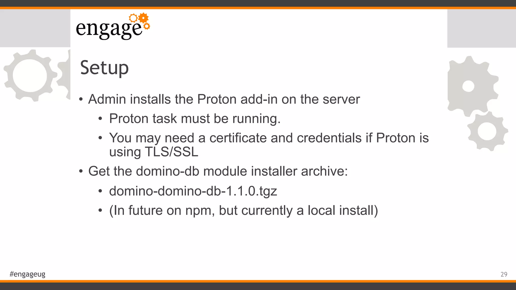 #engageug
Setup
• Admin installs the Proton add-in on the server
• Proton task must be running.
• You may need a certificate and credentials if Proton is
using TLS/SSL
• Get the domino-db module installer archive:
• domino-domino-db-1.1.0.tgz
• (In future on npm, but currently a local install)
29
 