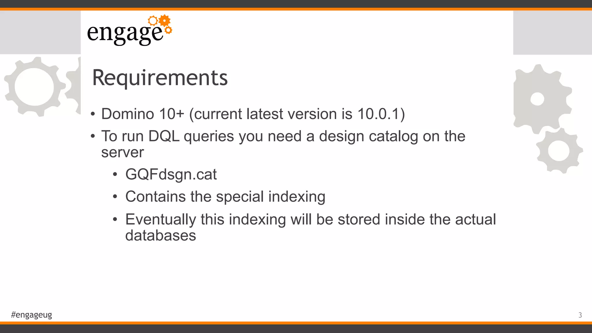 #engageug
Requirements
• Domino 10+ (current latest version is 10.0.1)
• To run DQL queries you need a design catalog on the
server
• GQFdsgn.cat
• Contains the special indexing
• Eventually this indexing will be stored inside the actual
databases
3
 