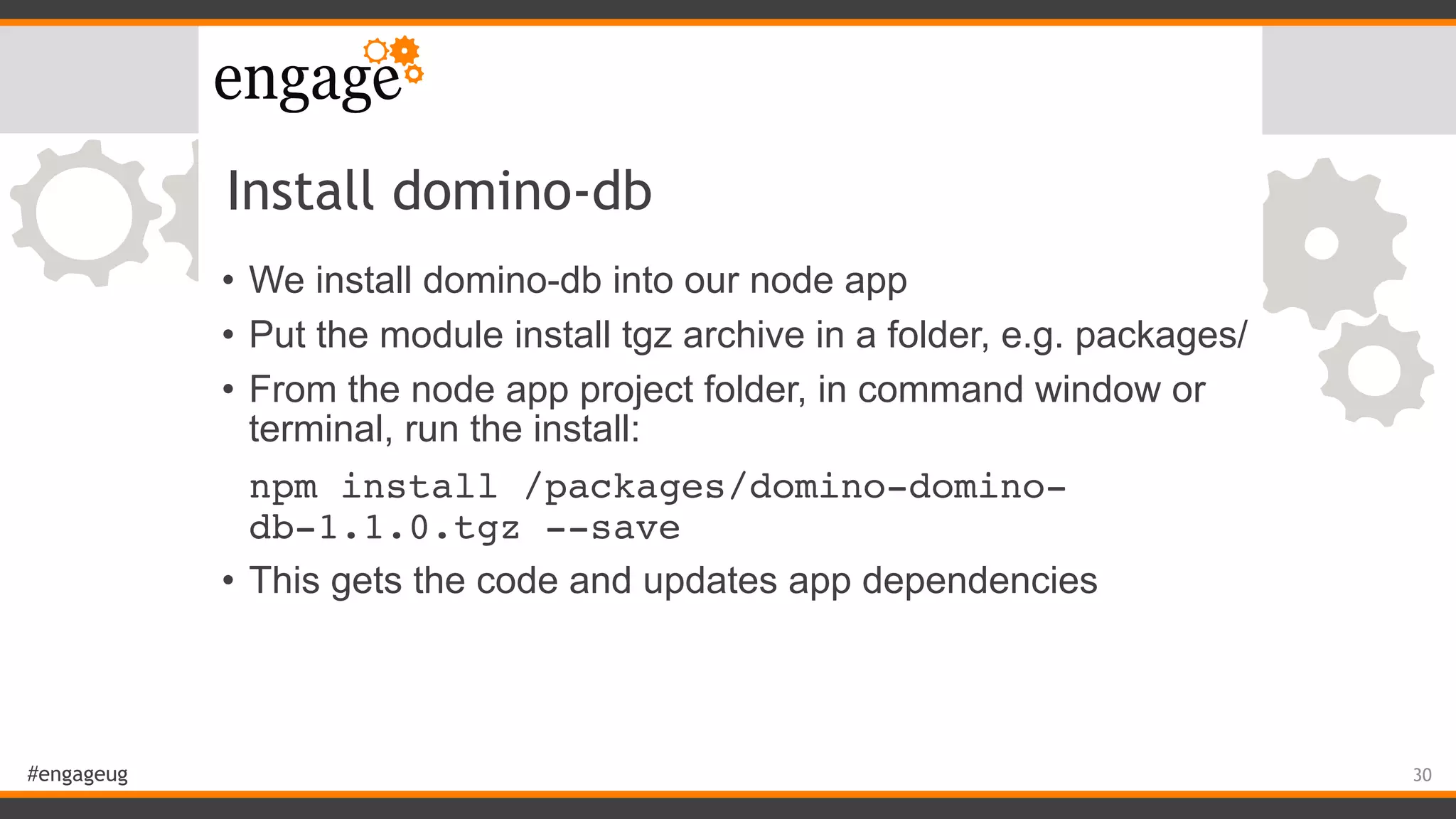 #engageug
Install domino-db
• We install domino-db into our node app
• Put the module install tgz archive in a folder, e.g. packages/
• From the node app project folder, in command window or
terminal, run the install:
npm install /packages/domino-domino-
db-1.1.0.tgz --save
• This gets the code and updates app dependencies
30
 