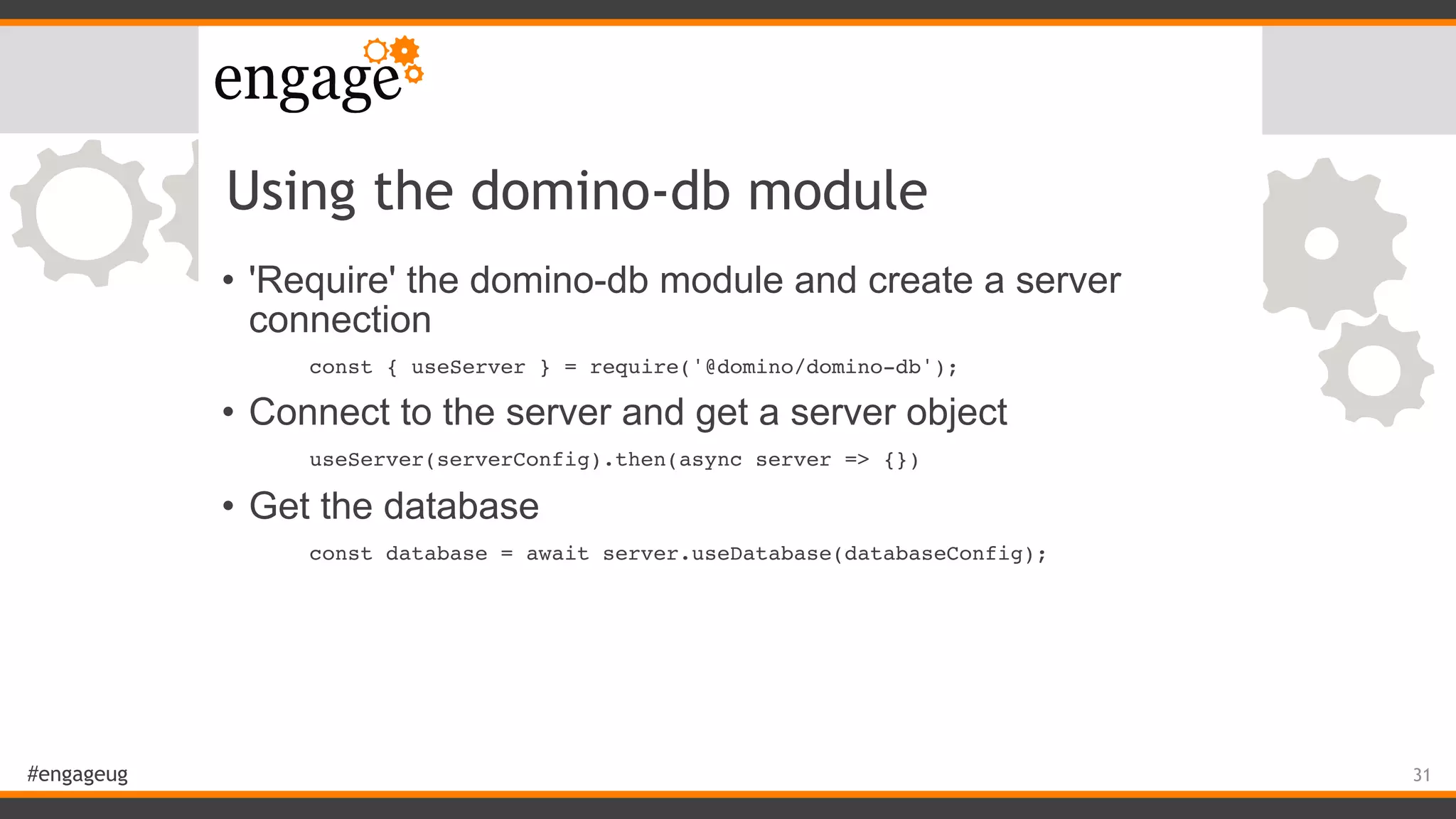 #engageug
Using the domino-db module
• 'Require' the domino-db module and create a server
connection
const { useServer } = require('@domino/domino-db');
• Connect to the server and get a server object
useServer(serverConfig).then(async server => {})
• Get the database
const database = await server.useDatabase(databaseConfig);
31
 