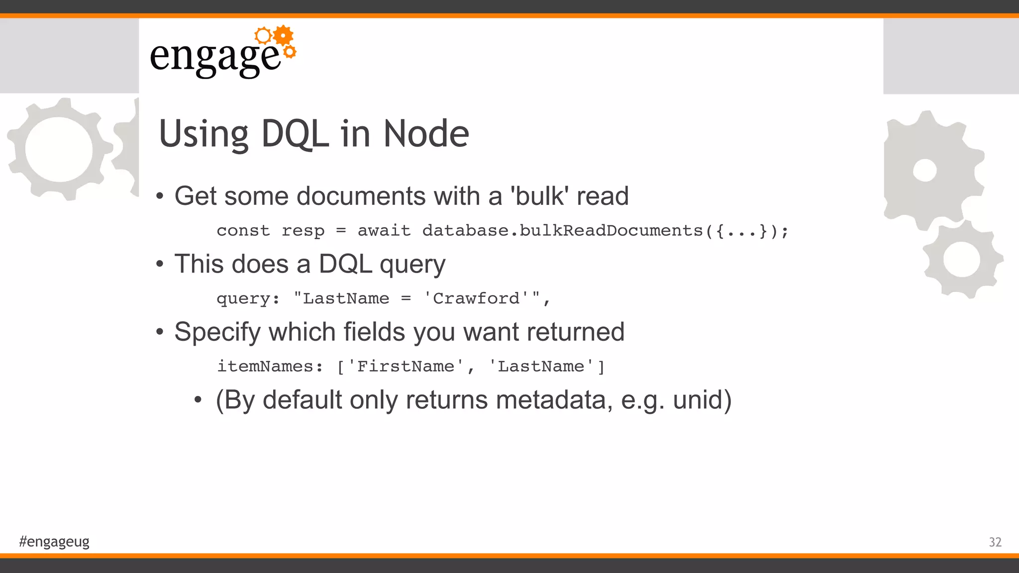 #engageug
Using DQL in Node
• Get some documents with a 'bulk' read
const resp = await database.bulkReadDocuments({...});
• This does a DQL query
query: "LastName = 'Crawford'",
• Specify which fields you want returned
itemNames: ['FirstName', 'LastName']
• (By default only returns metadata, e.g. unid)
32
 