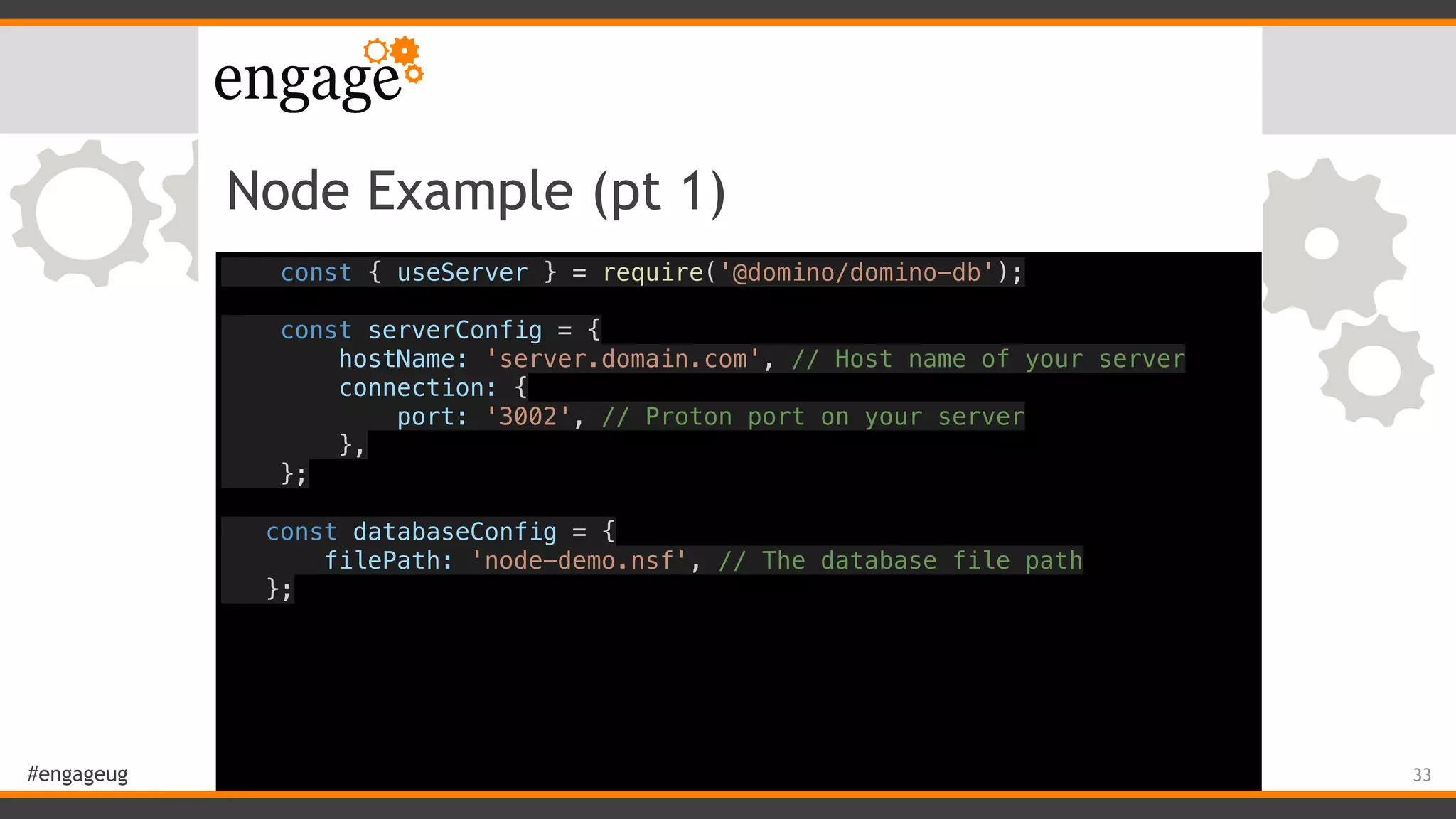 #engageug
Node Example (pt 1)
const { useServer } = require('@domino/domino-db');
const serverConfig = {
hostName: 'server.domain.com', // Host name of your server
connection: {
port: '3002', // Proton port on your server
},
};
const databaseConfig = {
filePath: 'node-demo.nsf', // The database file path
};
33
 