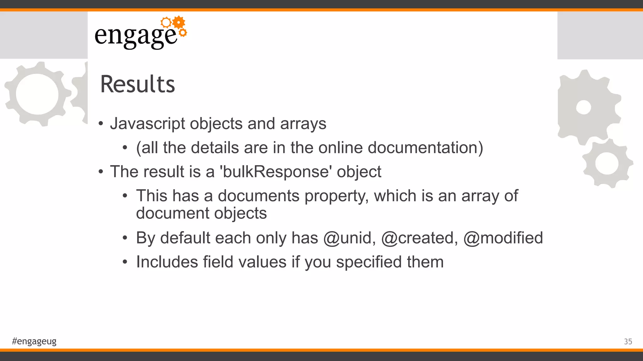 #engageug
Results
• Javascript objects and arrays
• (all the details are in the online documentation)
• The result is a 'bulkResponse' object
• This has a documents property, which is an array of
document objects
• By default each only has @unid, @created, @modified
• Includes field values if you specified them
35
 