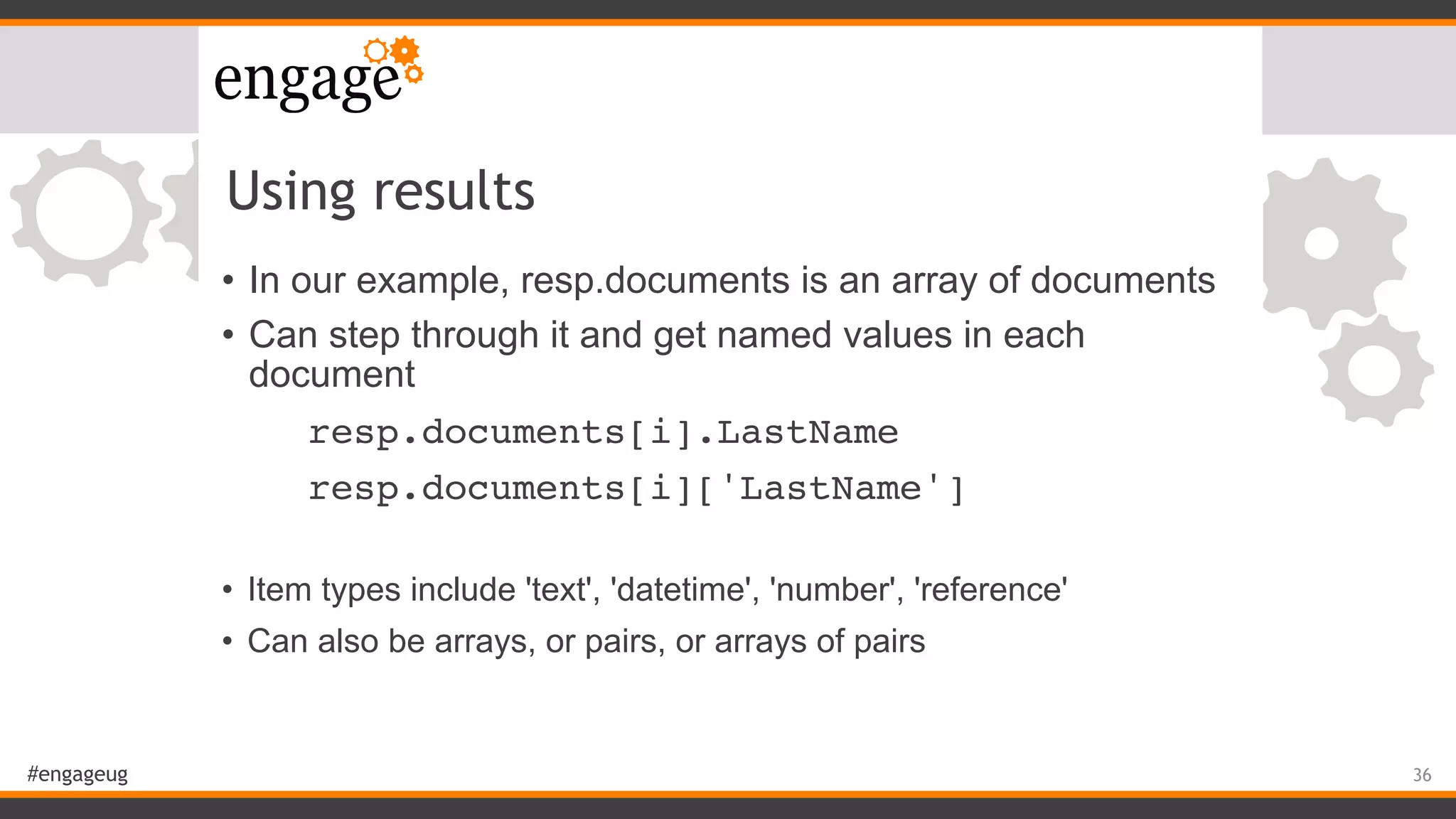 #engageug
Using results
• In our example, resp.documents is an array of documents
• Can step through it and get named values in each
document
resp.documents[i].LastName
resp.documents[i]['LastName']
• Item types include 'text', 'datetime', 'number', 'reference'
• Can also be arrays, or pairs, or arrays of pairs
36
 