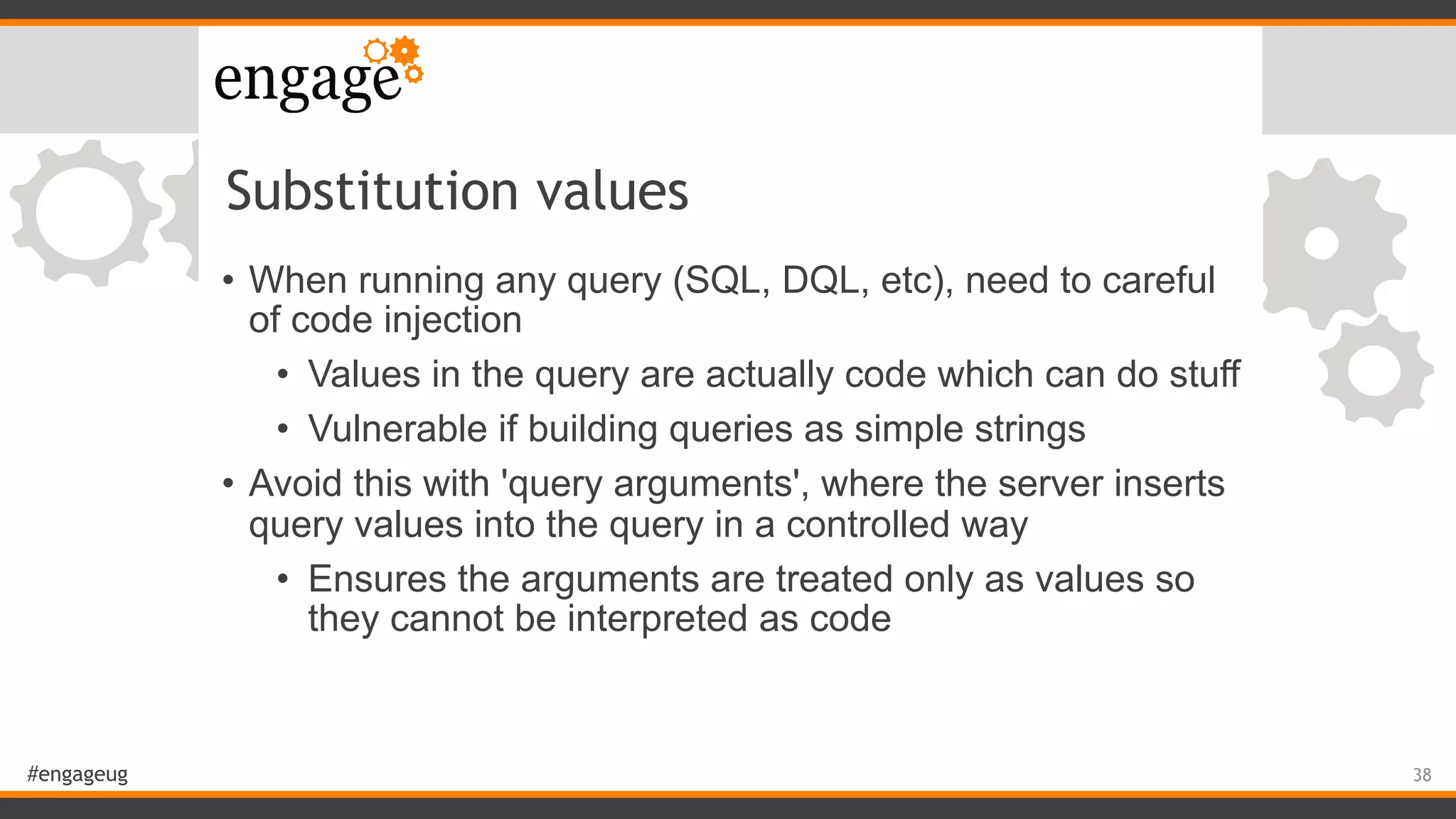 #engageug
Substitution values
• When running any query (SQL, DQL, etc), need to careful
of code injection
• Values in the query are actually code which can do stuff
• Vulnerable if building queries as simple strings
• Avoid this with 'query arguments', where the server inserts
query values into the query in a controlled way
• Ensures the arguments are treated only as values so
they cannot be interpreted as code
38
 