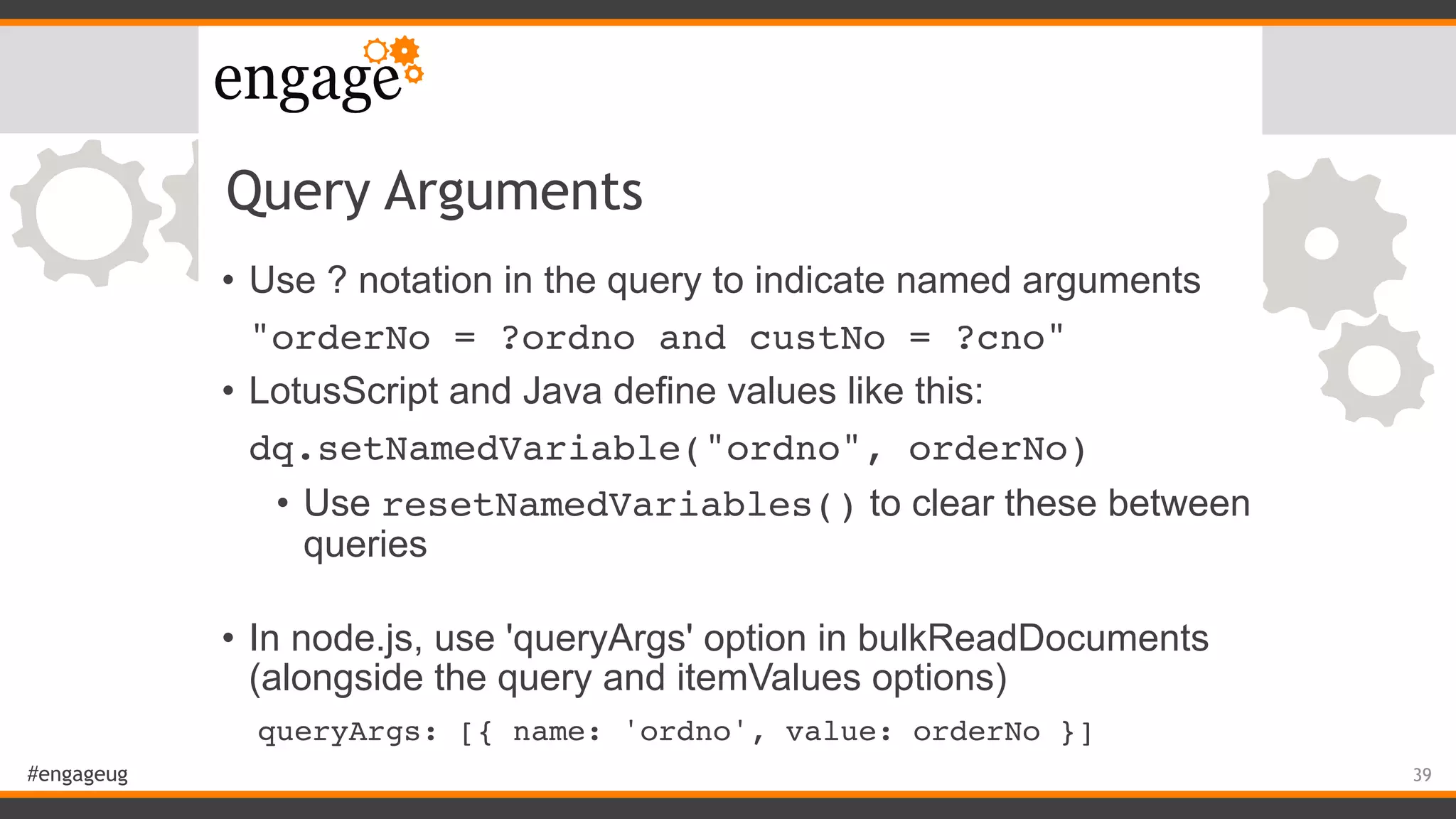 #engageug
Query Arguments
• Use ? notation in the query to indicate named arguments
"orderNo = ?ordno and custNo = ?cno"
• LotusScript and Java define values like this:
dq.setNamedVariable("ordno", orderNo)
• Use resetNamedVariables() to clear these between
queries 
• In node.js, use 'queryArgs' option in bulkReadDocuments
(alongside the query and itemValues options)
queryArgs: [{ name: 'ordno', value: orderNo }]
39
 