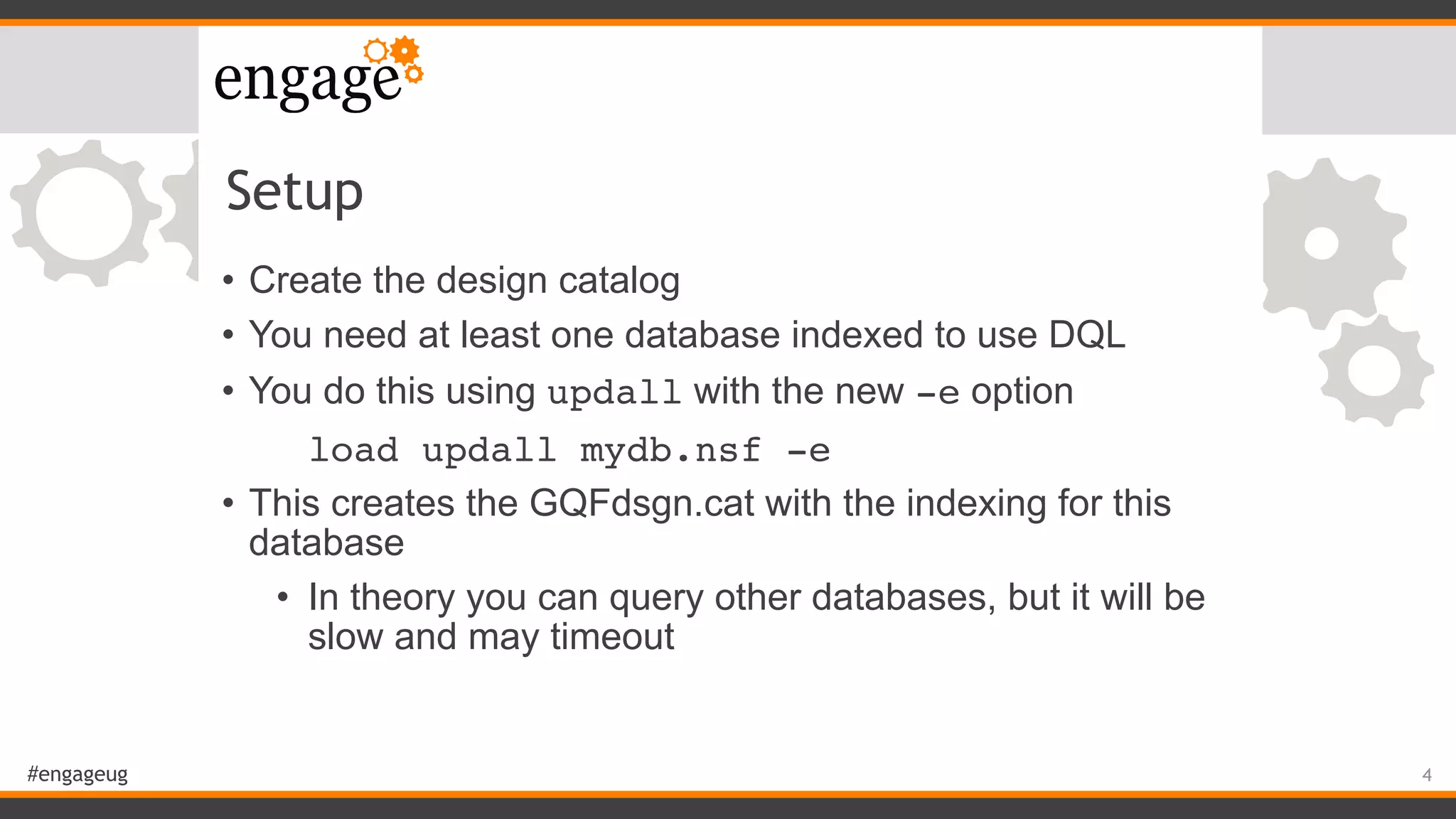 #engageug
Setup
• Create the design catalog
• You need at least one database indexed to use DQL
• You do this using updall with the new -e option
load updall mydb.nsf -e
• This creates the GQFdsgn.cat with the indexing for this
database
• In theory you can query other databases, but it will be
slow and may timeout
4
 