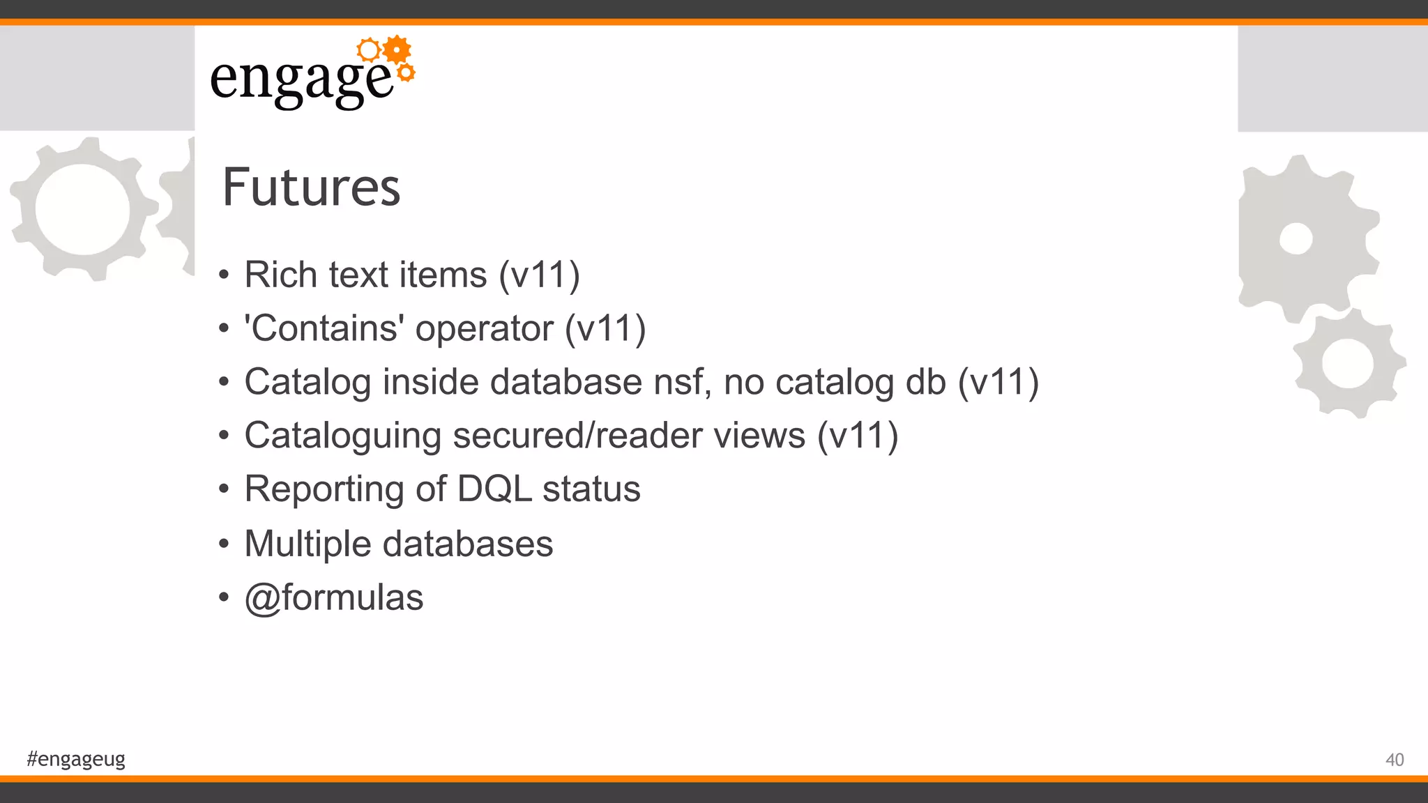 #engageug
Futures
• Rich text items (v11)
• 'Contains' operator (v11)
• Catalog inside database nsf, no catalog db (v11)
• Cataloguing secured/reader views (v11)
• Reporting of DQL status
• Multiple databases
• @formulas
40
 