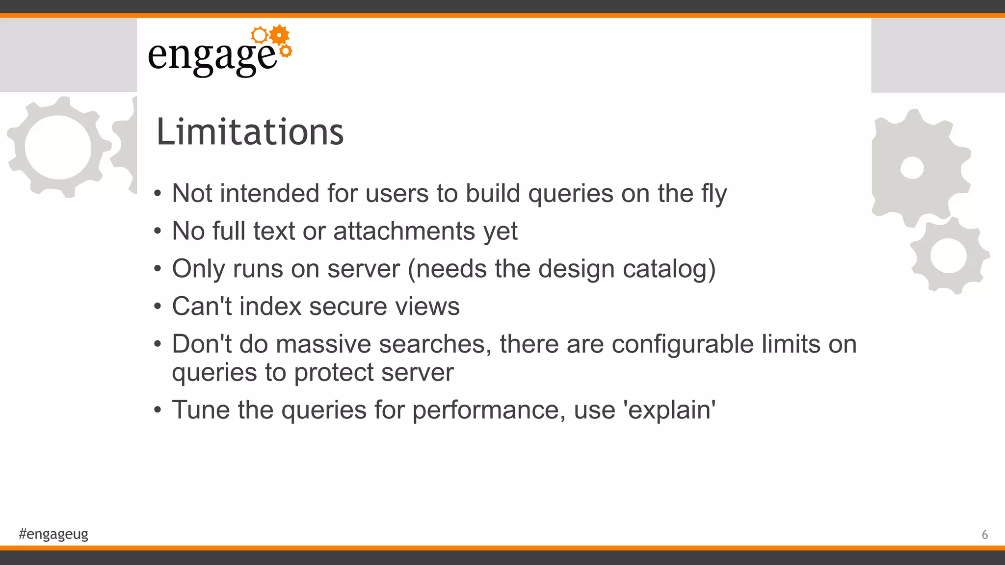 #engageug
Limitations
• Not intended for users to build queries on the fly
• No full text or attachments yet
• Only runs on server (needs the design catalog)
• Can't index secure views
• Don't do massive searches, there are configurable limits on
queries to protect server
• Tune the queries for performance, use 'explain'
6
 