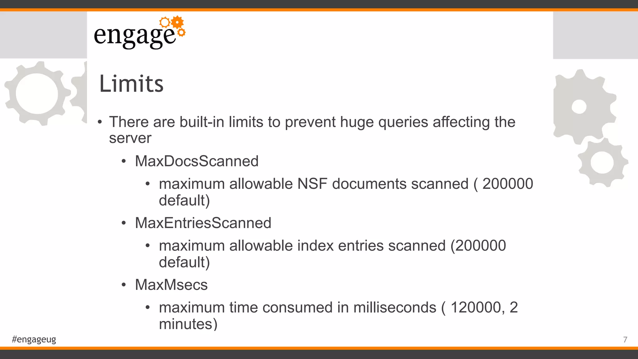 #engageug
Limits
• There are built-in limits to prevent huge queries affecting the
server
• MaxDocsScanned
• maximum allowable NSF documents scanned ( 200000
default)
• MaxEntriesScanned
• maximum allowable index entries scanned (200000
default)
• MaxMsecs
• maximum time consumed in milliseconds ( 120000, 2
minutes)
7
 