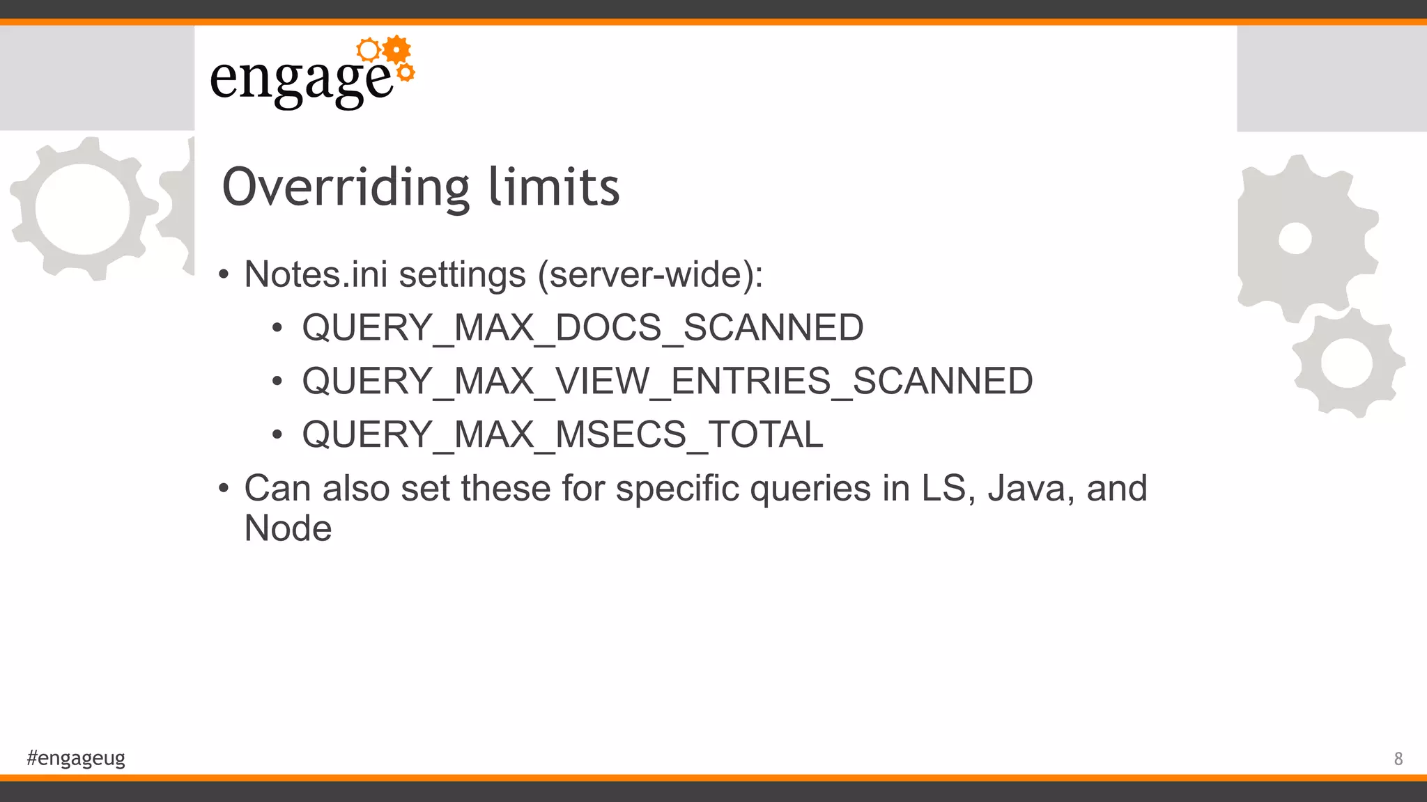 #engageug
Overriding limits
• Notes.ini settings (server-wide):
• QUERY_MAX_DOCS_SCANNED
• QUERY_MAX_VIEW_ENTRIES_SCANNED
• QUERY_MAX_MSECS_TOTAL
• Can also set these for specific queries in LS, Java, and
Node
8
 