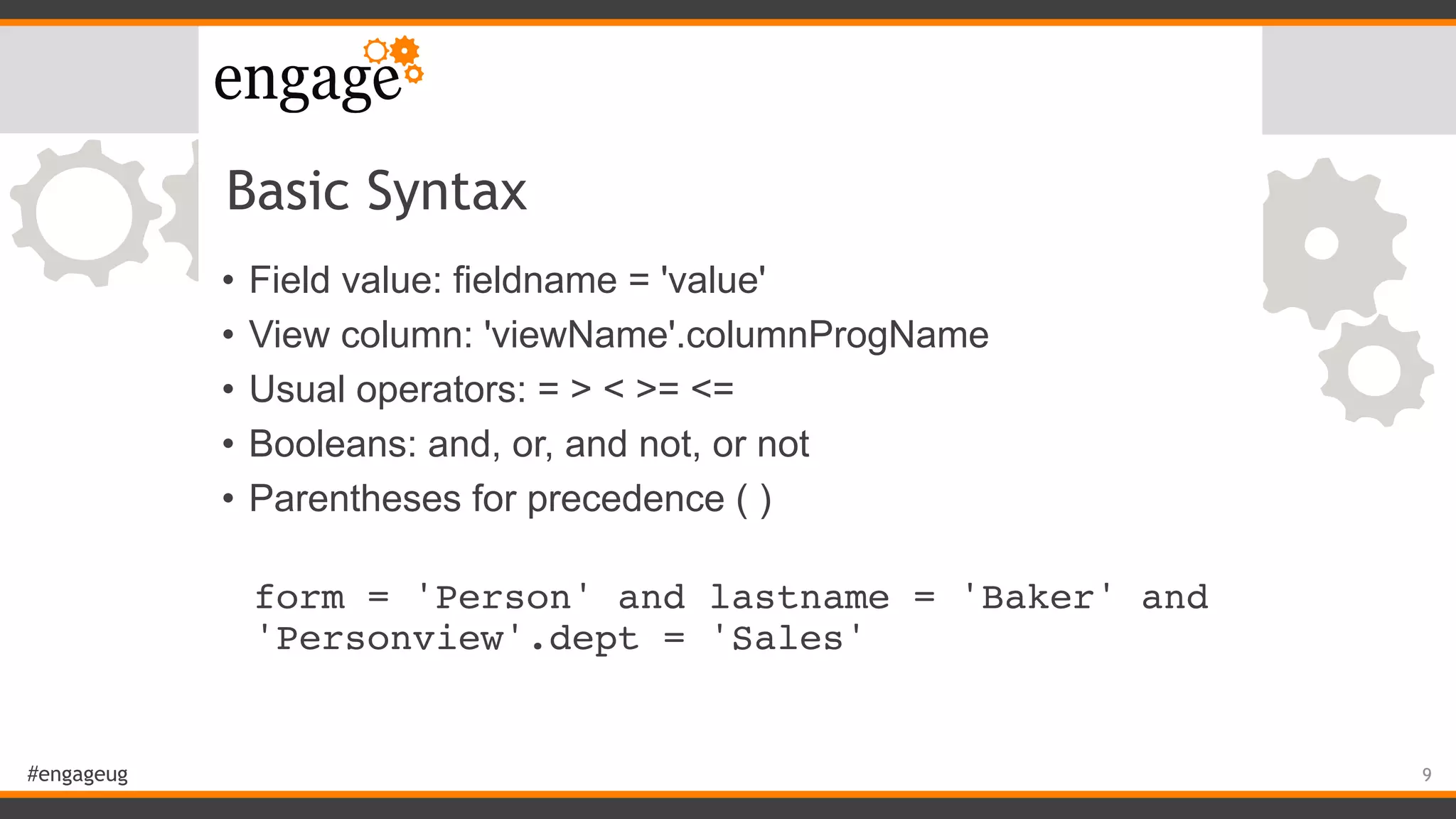 #engageug
Basic Syntax
• Field value: fieldname = 'value'
• View column: 'viewName'.columnProgName
• Usual operators: = > < >= <=
• Booleans: and, or, and not, or not
• Parentheses for precedence ( )
 
form = 'Person' and lastname = 'Baker' and
'Personview'.dept = 'Sales'
9
 