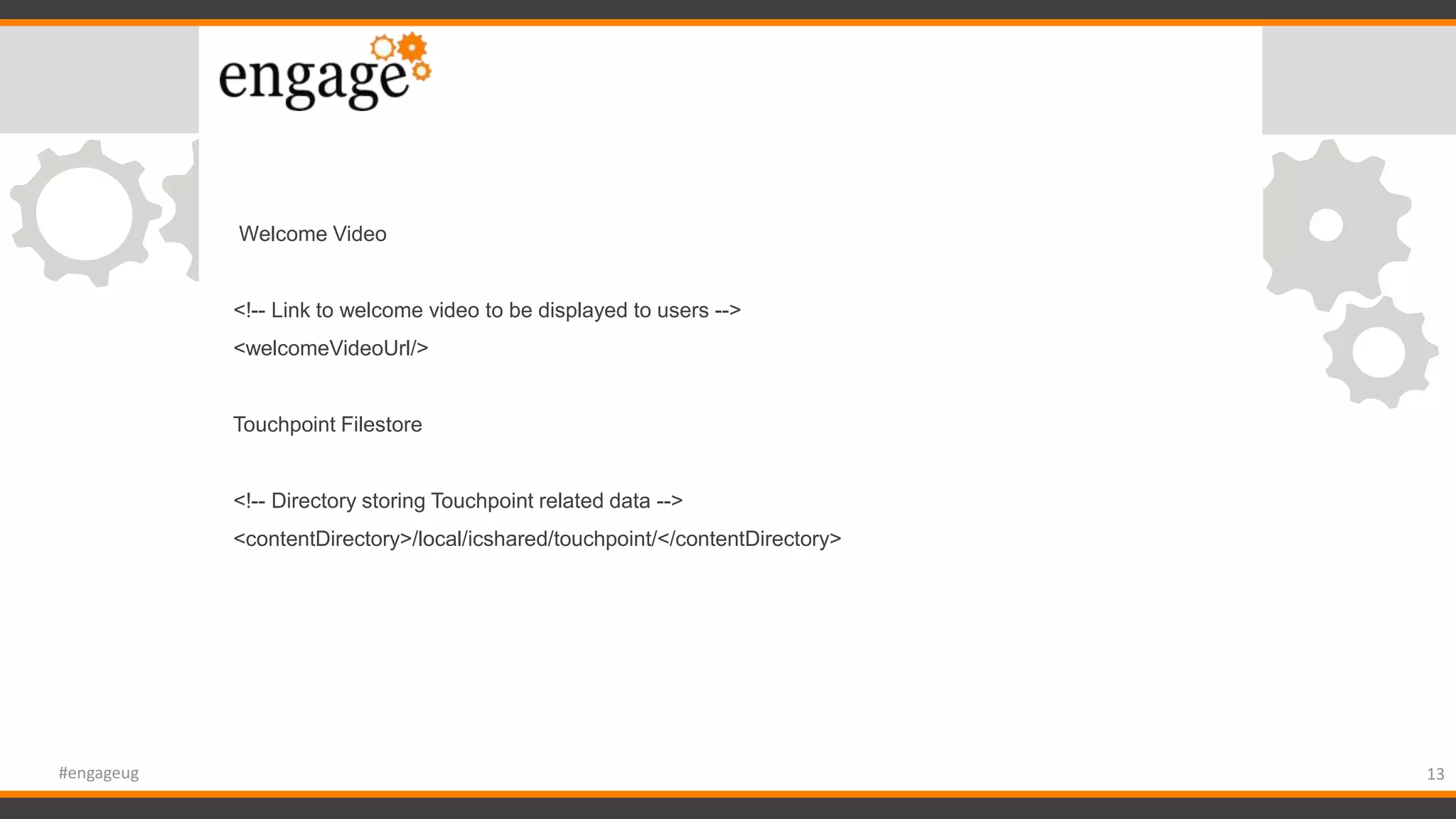 Welcome Video
<!-- Link to welcome video to be displayed to users -->
<welcomeVideoUrl/>
Touchpoint Filestore
<!-- Directory storing Touchpoint related data -->
<contentDirectory>/local/icshared/touchpoint/</contentDirectory>
13#engageug
 