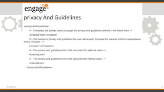 privacy And Guidelines
12#engageug
<privacyAndGuidelines>
<!-- If enabled, will prompt users to accept the privacy and guidelines defined in the below links -->
<enabled>false</enabled>
<!-- The version of privacy and guidelines the user will accept. Increase this value to enforce reacceptance
during changes. -->
<version>1.0</version>
<!-- The privacy and guidelines link to the document for external users -->
<externalLink/>
<!-- The privacy and guidelines link to the document for internal users -->
<internalLink/>
</privacyAndGuidelines>
 