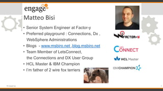 Matteo Bisi
• Senior System Engineer at Factor-y
• Preferred playground : Connections, Dx ,
WebSphere Administrations
• Blogs - www.msbiro.net ,blog.msbiro.net
• Team Member of LetsConnect,
the Connections and DX User Group
• HCL Master & IBM Champion
• I’m father of 2 wire fox terriers
3#engageug
 