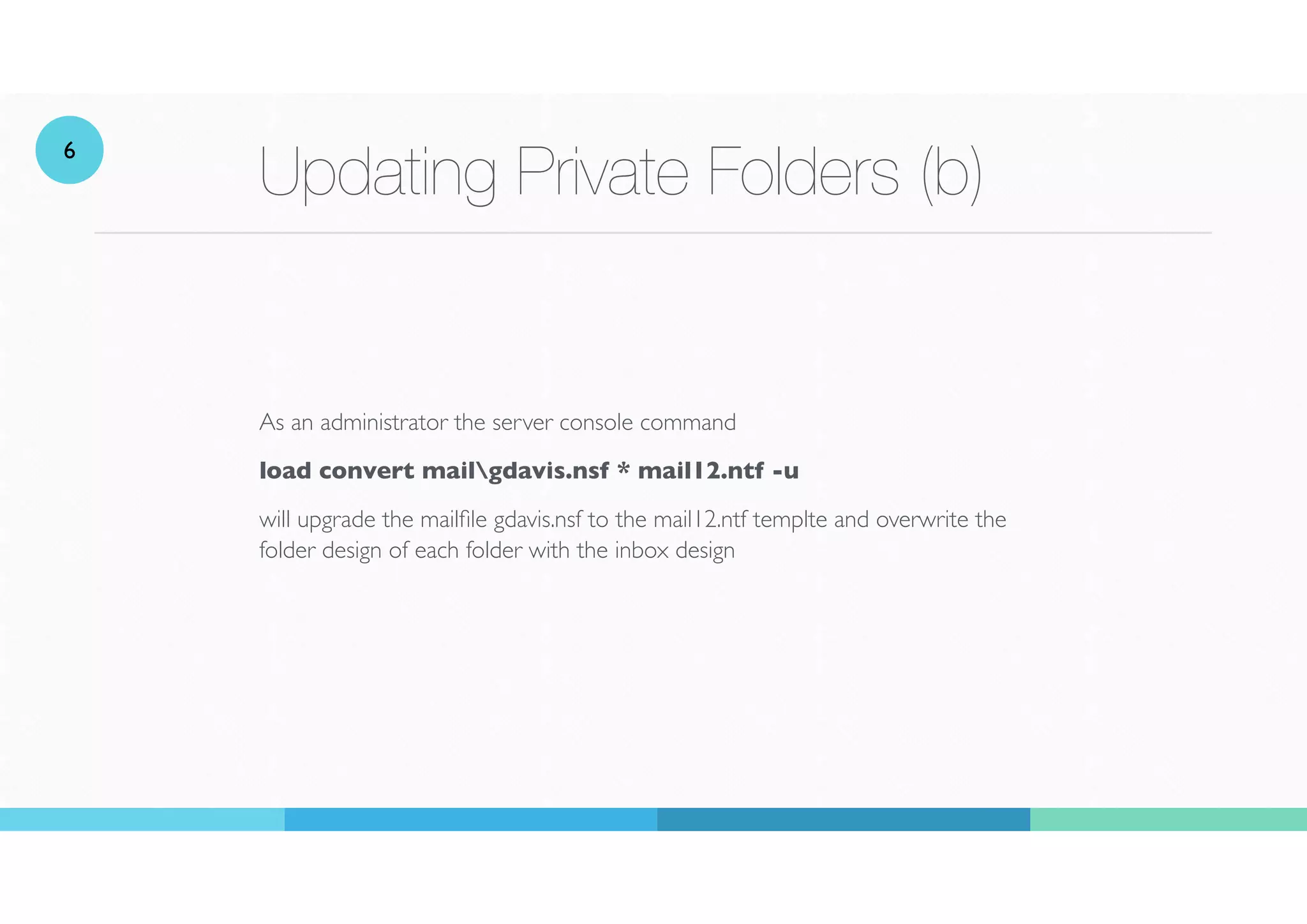 Updating Private Folders (b)
As an administrator the server console command
load convert mailgdavis.nsf * mail12.ntf -u
will upgrade the mail
fi
le gdavis.nsf to the mail12.ntf templte and overwrite the
folder design of each folder with the inbox design
6
 