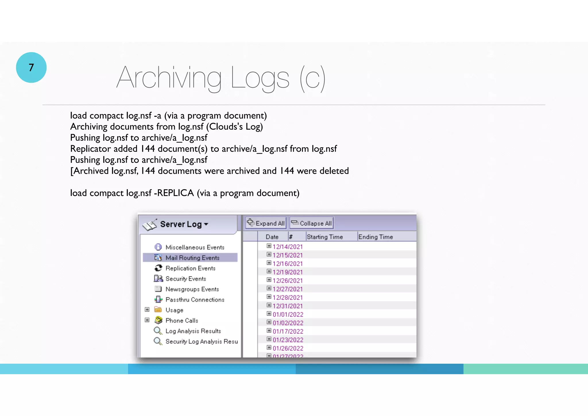 Archiving Logs (c)
load compact log.nsf -a (via a program document)
Archiving documents from log.nsf (Clouds's Log)
Pushing log.nsf to archive/a_log.nsf
Replicator added 144 document(s) to archive/a_log.nsf from log.nsf
Pushing log.nsf to archive/a_log.nsf
[Archived log.nsf, 144 documents were archived and 144 were deleted
 
load compact log.nsf -REPLICA (via a program document)
7
 