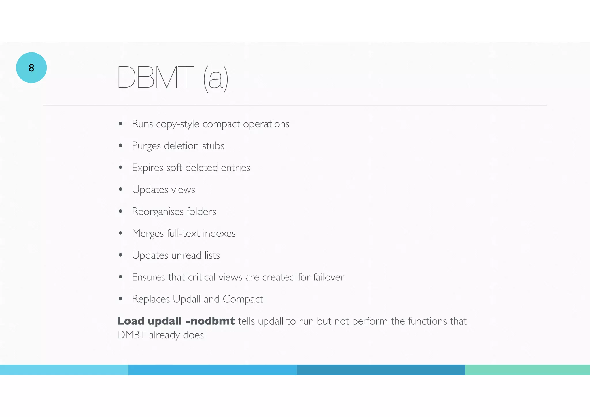 DBMT (a)
• Runs copy-style compact operations
• Purges deletion stubs
• Expires soft deleted entries
• Updates views
• Reorganises folders
• Merges full-text indexes
• Updates unread lists
• Ensures that critical views are created for failover
• Replaces Updall and Compact
Load updall -nodbmt tells updall to run but not perform the functions that
DMBT already does
8
 