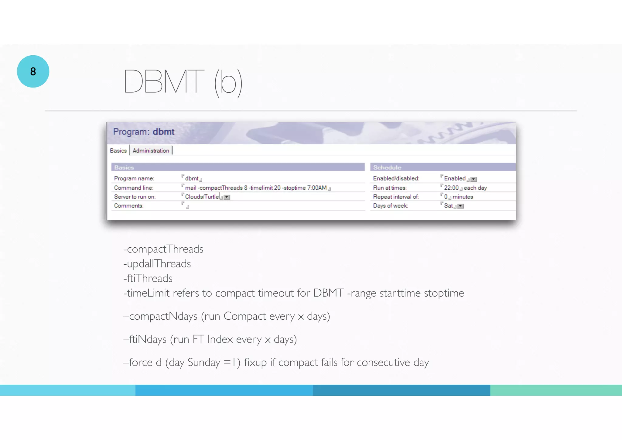 DBMT (b)
-compactThreads
 
-updallThreads
 
-ftiThreads
 
-timeLimit refers to compact timeout for DBMT -range starttime stoptime
–compactNdays (run Compact every x days)
–ftiNdays (run FT Index every x days)
–force d (day Sunday =1)
fi
xup if compact fails for consecutive day
8
 