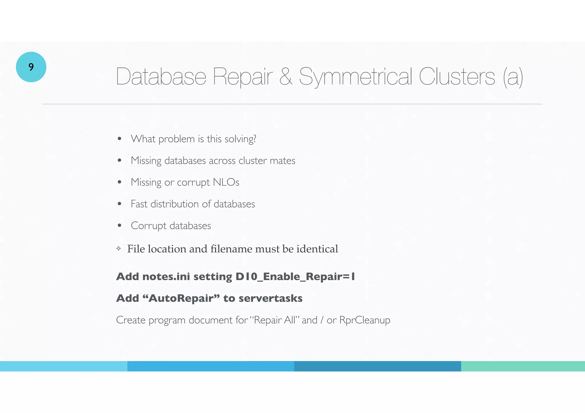 Database Repair & Symmetrical Clusters (a)
• What problem is this solving?
• Missing databases across cluster mates
• Missing or corrupt NLOs
• Fast distribution of databases
• Corrupt databases
❖ File location and
fi
lename must be identical
 
Add notes.ini setting D10_Enable_Repair=1
Add “AutoRepair” to servertasks
Create program document for “Repair All” and / or RprCleanup
9
 