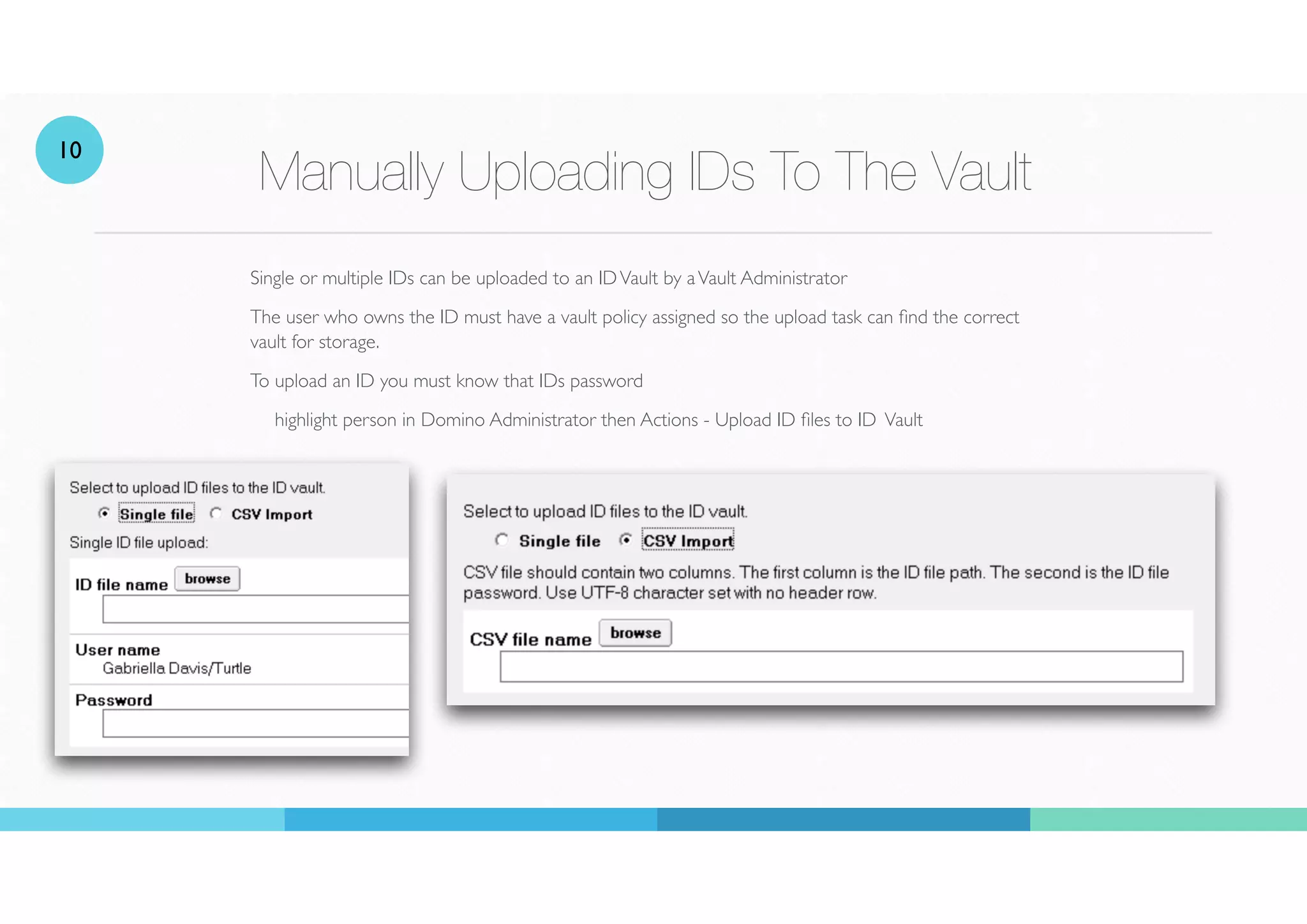Manually Uploading IDs To The Vault
Single or multiple IDs can be uploaded to an IDVault by aVault Administrator
The user who owns the ID must have a vault policy assigned so the upload task can nd the correct
vault for storage.
To upload an ID you must know that IDs password
highlight person in Domino Administrator then Actions - Upload ID
fi
les to ID Vault
10
 