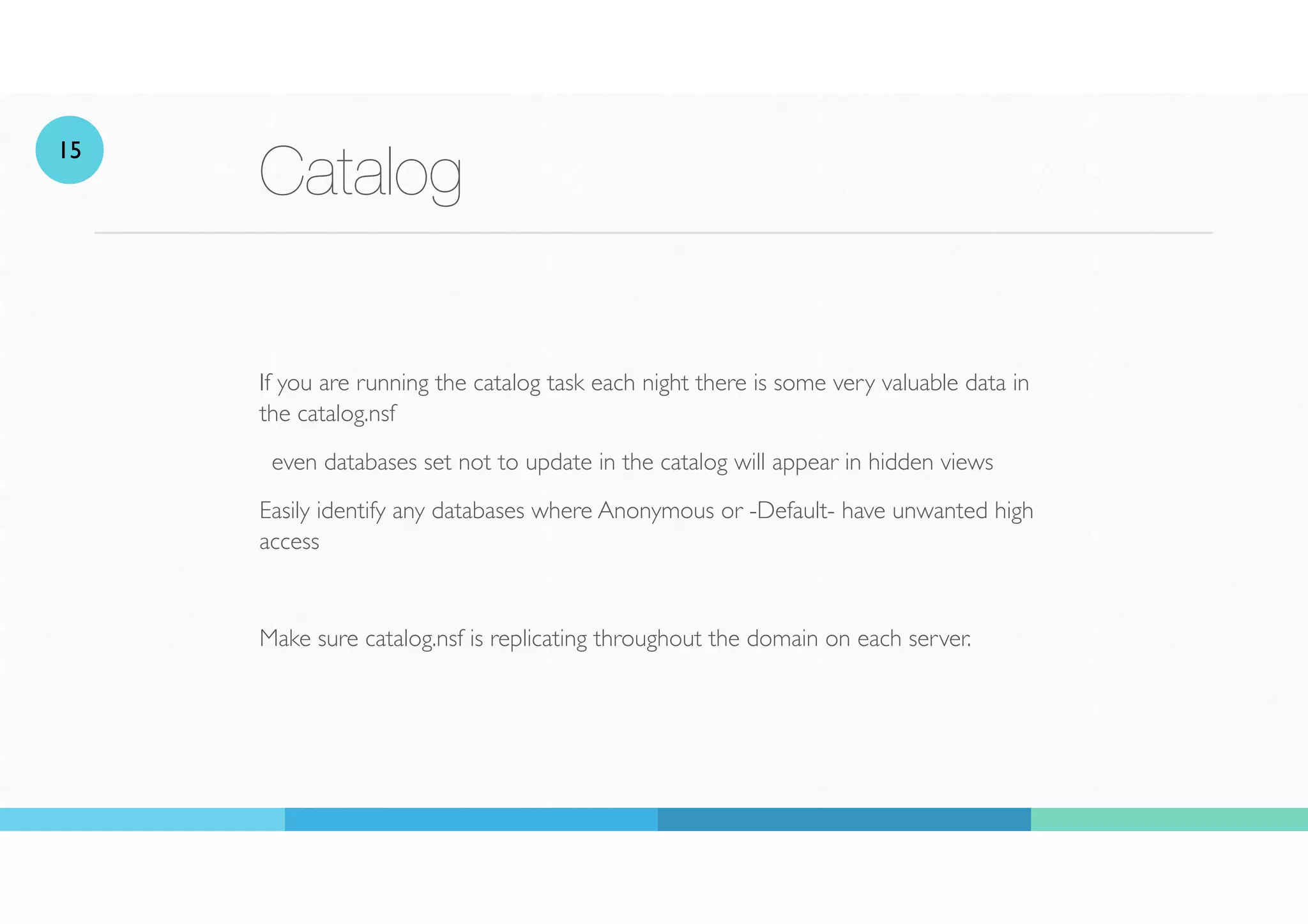 Catalog
If you are running the catalog task each night there is some very valuable data in
the catalog.nsf
even databases set not to update in the catalog will appear in hidden views
Easily identify any databases where Anonymous or -Default- have unwanted high
access
Make sure catalog.nsf is replicating throughout the domain on each server.
15
 