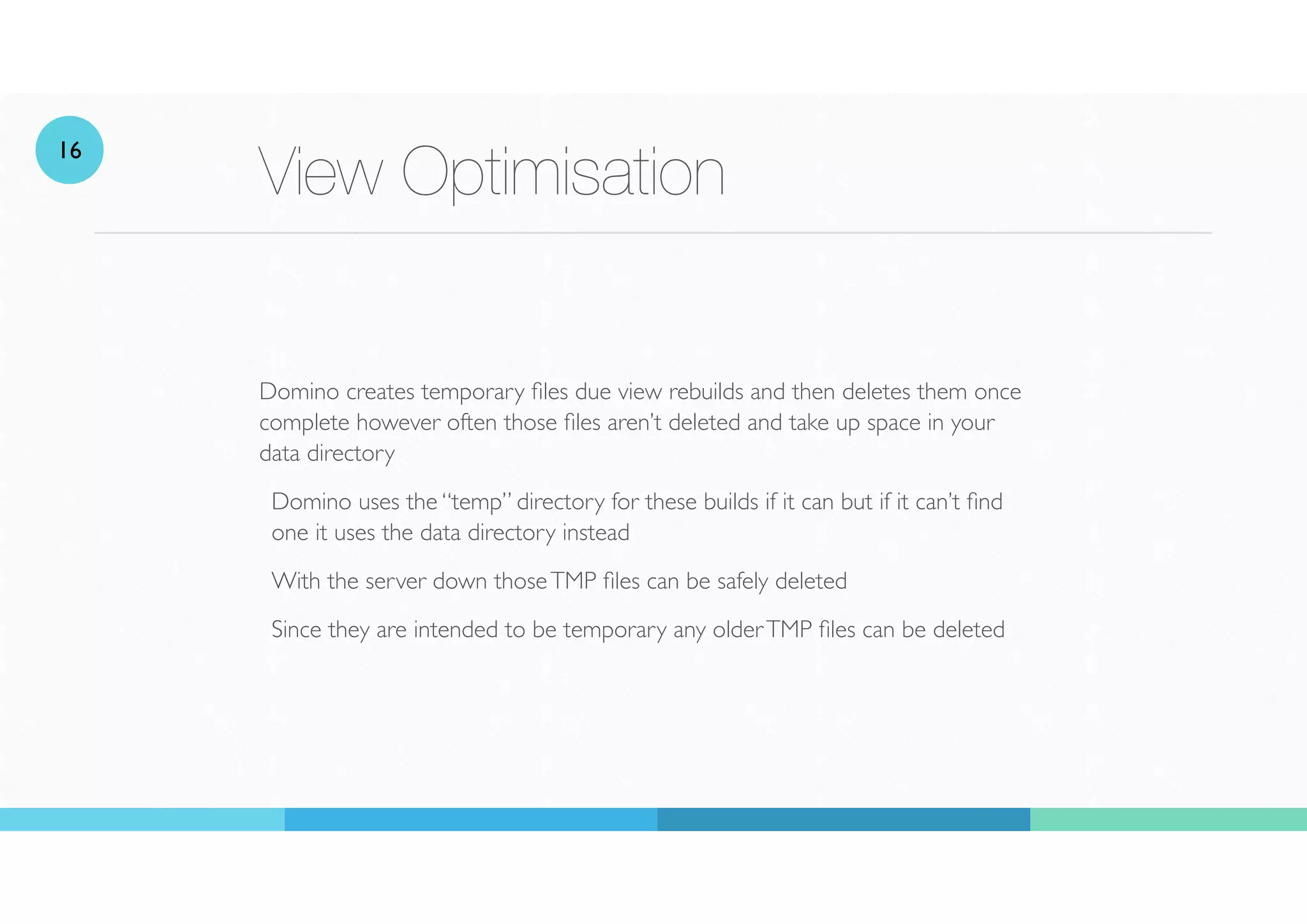View Optimisation
Domino creates temporary
fi
les due view rebuilds and then deletes them once
complete however often those
fi
les aren’t deleted and take up space in your
data directory
Domino uses the “temp” directory for these builds if it can but if it can’t nd
one it uses the data directory instead
With the server down thoseTMP
fi
les can be safely deleted
Since they are intended to be temporary any olderTMP
fi
les can be deleted
16
 