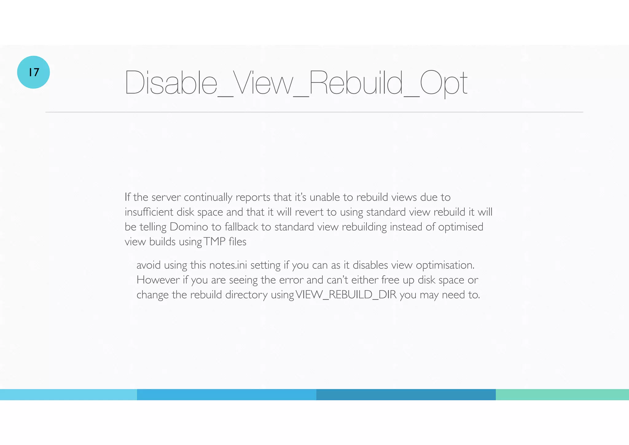 Disable_View_Rebuild_Opt
If the server continually reports that it’s unable to rebuild views due to
insuf
fi
cient disk space and that it will revert to using standard view rebuild it will
be telling Domino to fallback to standard view rebuilding instead of optimised
view builds usingTMP
fi
les
avoid using this notes.ini setting if you can as it disables view optimisation.
However if you are seeing the error and can’t either free up disk space or
change the rebuild directory usingVIEW_REBUILD_DIR you may need to.
17
 