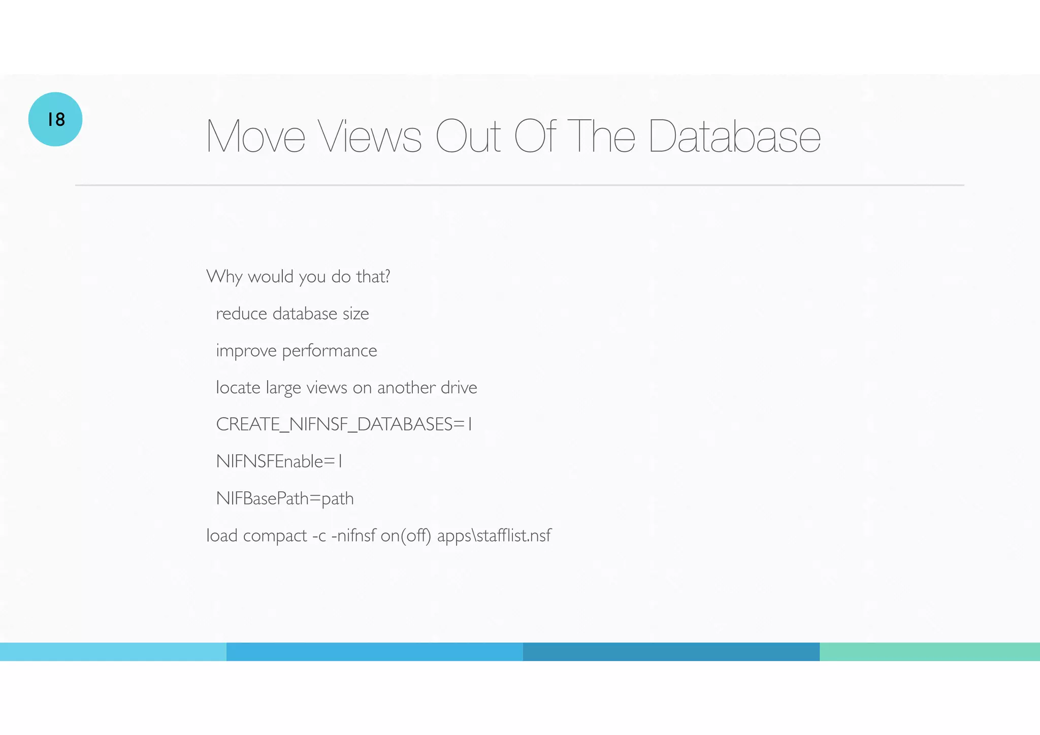 Move Views Out Of The Database
Why would you do that?
reduce database size
improve performance
locate large views on another drive
CREATE_NIFNSF_DATABASES=1
NIFNSFEnable=1
NIFBasePath=path
load compact -c -nifnsf on(off) appsstaf
fl
ist.nsf
18
 