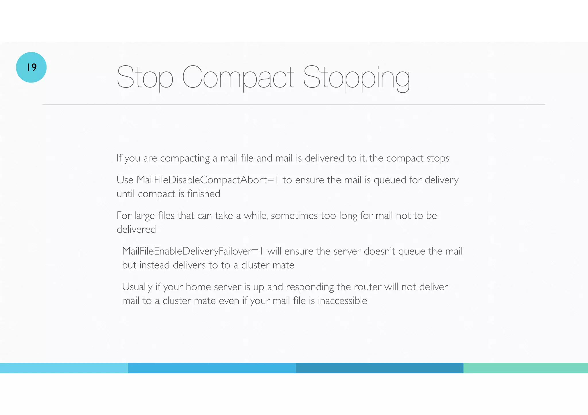 Stop Compact Stopping
If you are compacting a mail
fi
le and mail is delivered to it, the compact stops
Use MailFileDisableCompactAbort=1 to ensure the mail is queued for delivery
until compact is
fi
nished
For large
fi
les that can take a while, sometimes too long for mail not to be
delivered
MailFileEnableDeliveryFailover=1 will ensure the server doesn’t queue the mail
but instead delivers to to a cluster mate
Usually if your home server is up and responding the router will not deliver
mail to a cluster mate even if your mail
fi
le is inaccessible
19
 