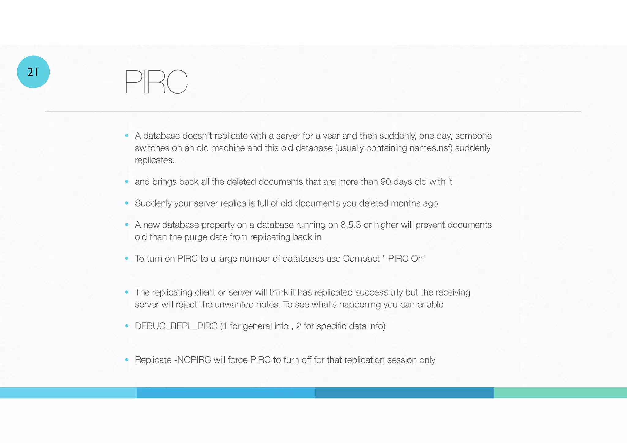 PIRC
• A database doesn’t replicate with a server for a year and then suddenly, one day, someone
switches on an old machine and this old database (usually containing names.nsf) suddenly
replicates.


• and brings back all the deleted documents that are more than 90 days old with it
• Suddenly your server replica is full of old documents you deleted months ago
• A new database property on a database running on 8.5.3 or higher will prevent documents
old than the purge date from replicating back in


• To turn on PIRC to a large number of databases use Compact '-PIRC On'
• The replicating client or server will think it has replicated successfully but the receiving
server will reject the unwanted notes. To see what’s happening you can enable
• DEBUG_REPL_PIRC (1 for general info , 2 for specific data info)
 
• Replicate -NOPIRC will force PIRC to turn off for that replication session only
21
 