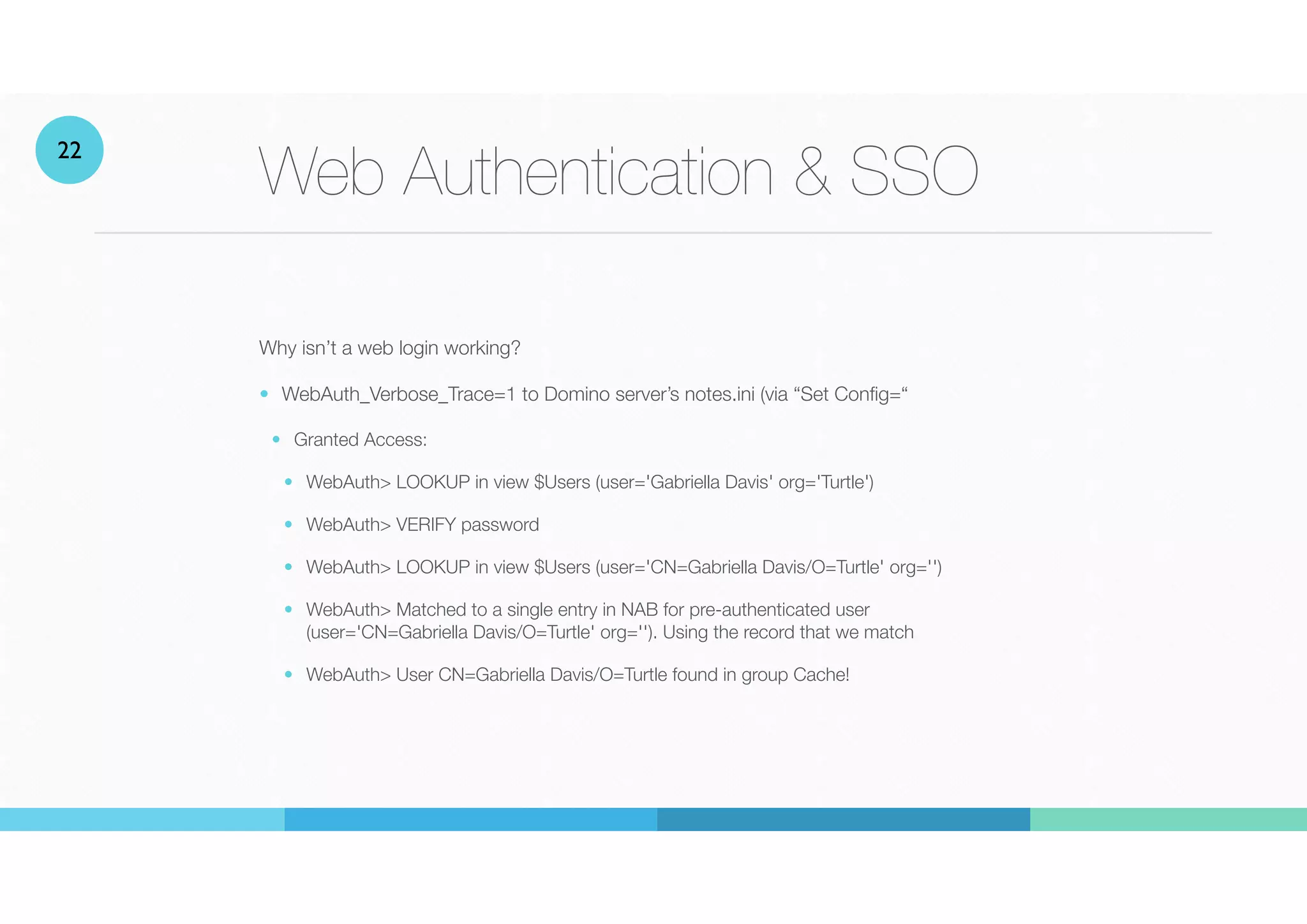 Web Authentication & SSO
Why isn’t a web login working?


• WebAuth_Verbose_Trace=1 to Domino server’s notes.ini (via “Set Config=“
• Granted Access:


• WebAuth> LOOKUP in view $Users (user='Gabriella Davis' org='Turtle')


• WebAuth> VERIFY password


• WebAuth> LOOKUP in view $Users (user='CN=Gabriella Davis/O=Turtle' org='')
• WebAuth> Matched to a single entry in NAB for pre-authenticated user
(user='CN=Gabriella Davis/O=Turtle' org=''). Using the record that we match
• WebAuth> User CN=Gabriella Davis/O=Turtle found in group Cache!
22
 
