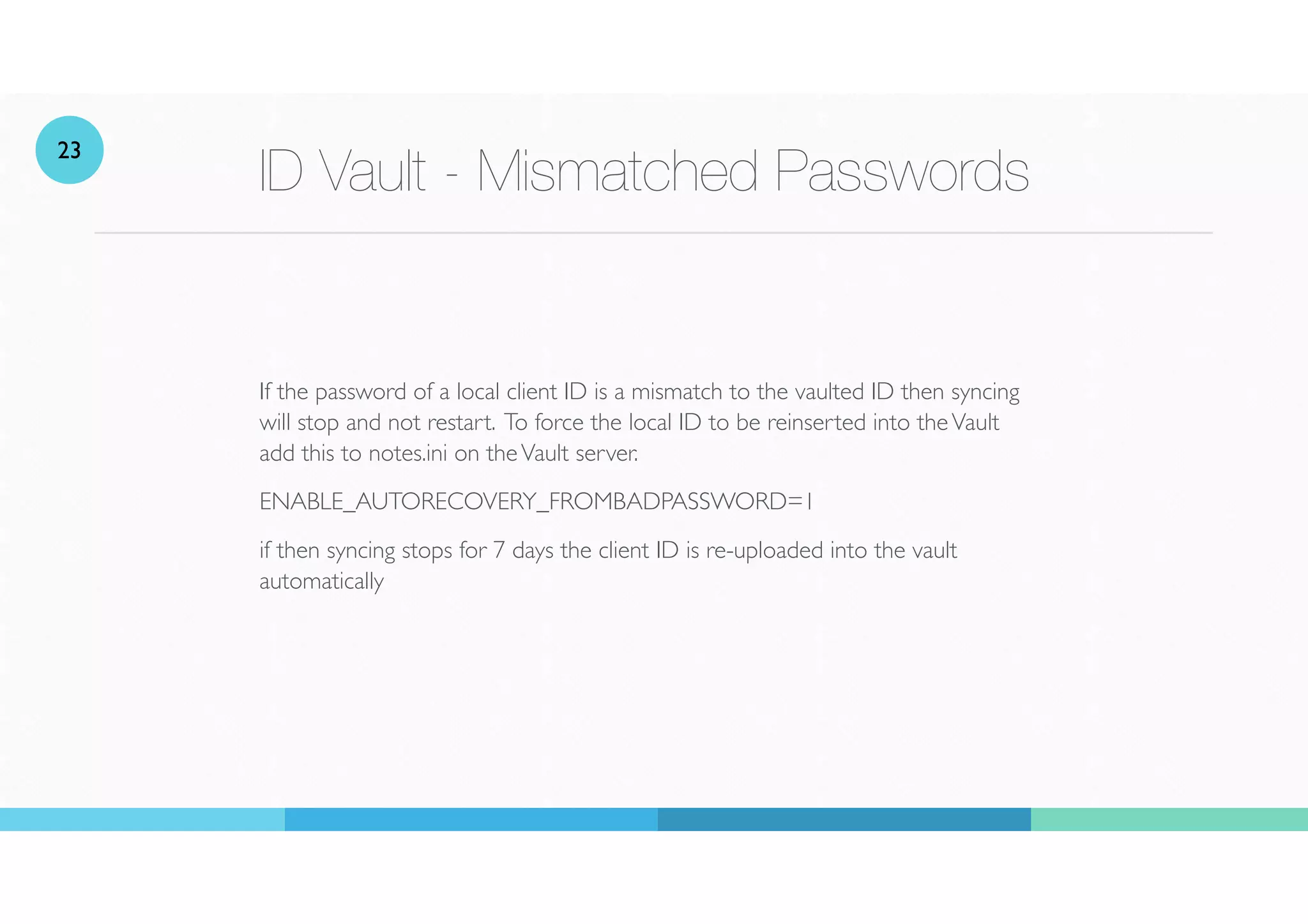 ID Vault - Mismatched Passwords
If the password of a local client ID is a mismatch to the vaulted ID then syncing
will stop and not restart. To force the local ID to be reinserted into theVault
add this to notes.ini on theVault server.
ENABLE_AUTORECOVERY_FROMBADPASSWORD=1
if then syncing stops for 7 days the client ID is re-uploaded into the vault
automatically
23
 