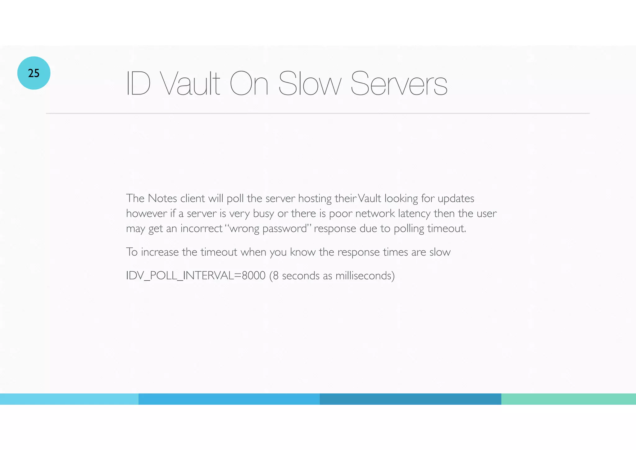 ID Vault On Slow Servers
The Notes client will poll the server hosting theirVault looking for updates
however if a server is very busy or there is poor network latency then the user
may get an incorrect “wrong password” response due to polling timeout.
To increase the timeout when you know the response times are slow
IDV_POLL_INTERVAL=8000 (8 seconds as milliseconds)
25
 