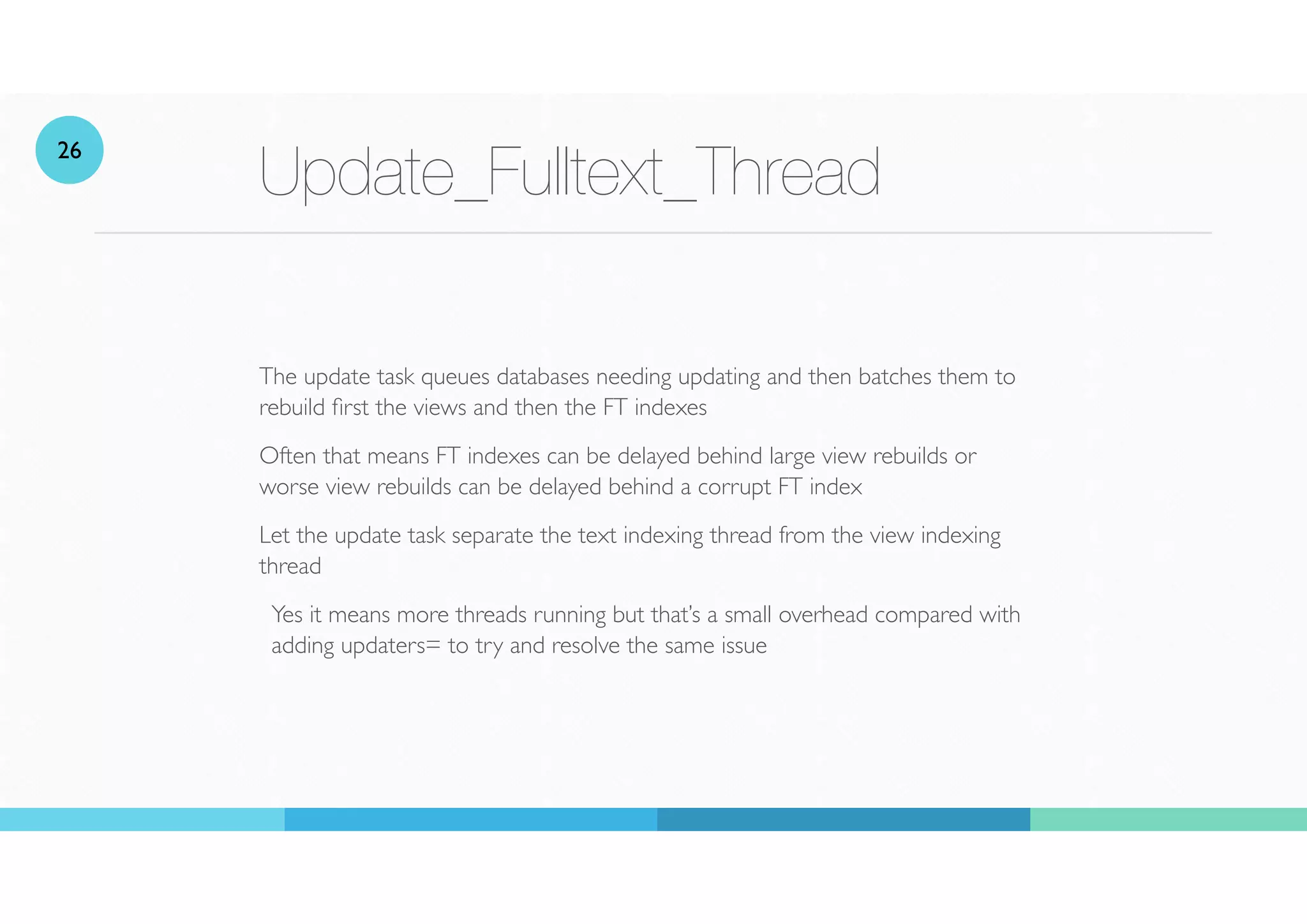 Update_Fulltext_Thread
The update task queues databases needing updating and then batches them to
rebuild
fi
rst the views and then the FT indexes
Often that means FT indexes can be delayed behind large view rebuilds or
worse view rebuilds can be delayed behind a corrupt FT index
Let the update task separate the text indexing thread from the view indexing
thread
Yes it means more threads running but that’s a small overhead compared with
adding updaters= to try and resolve the same issue
26
 