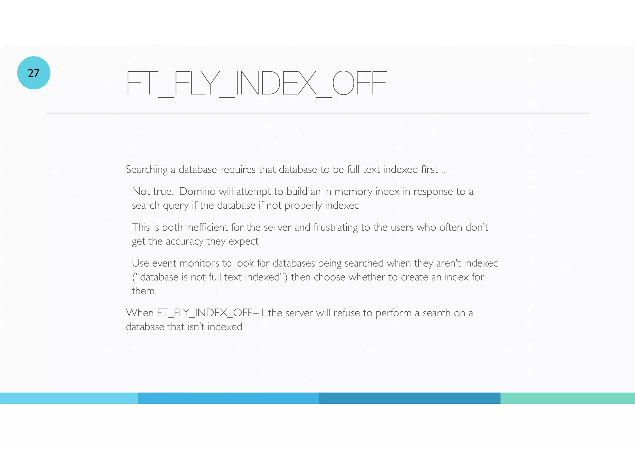 FT_FLY_INDEX_OFF
Searching a database requires that database to be full text indexed rst ..
Not true. Domino will attempt to build an in memory index in response to a
search query if the database if not properly indexed
This is both inef
fi
cient for the server and frustrating to the users who often don’t
get the accuracy they expect
Use event monitors to look for databases being searched when they aren’t indexed
(“database is not full text indexed”) then choose whether to create an index for
them
When FT_FLY_INDEX_OFF=1 the server will refuse to perform a search on a
database that isn’t indexed
27
 