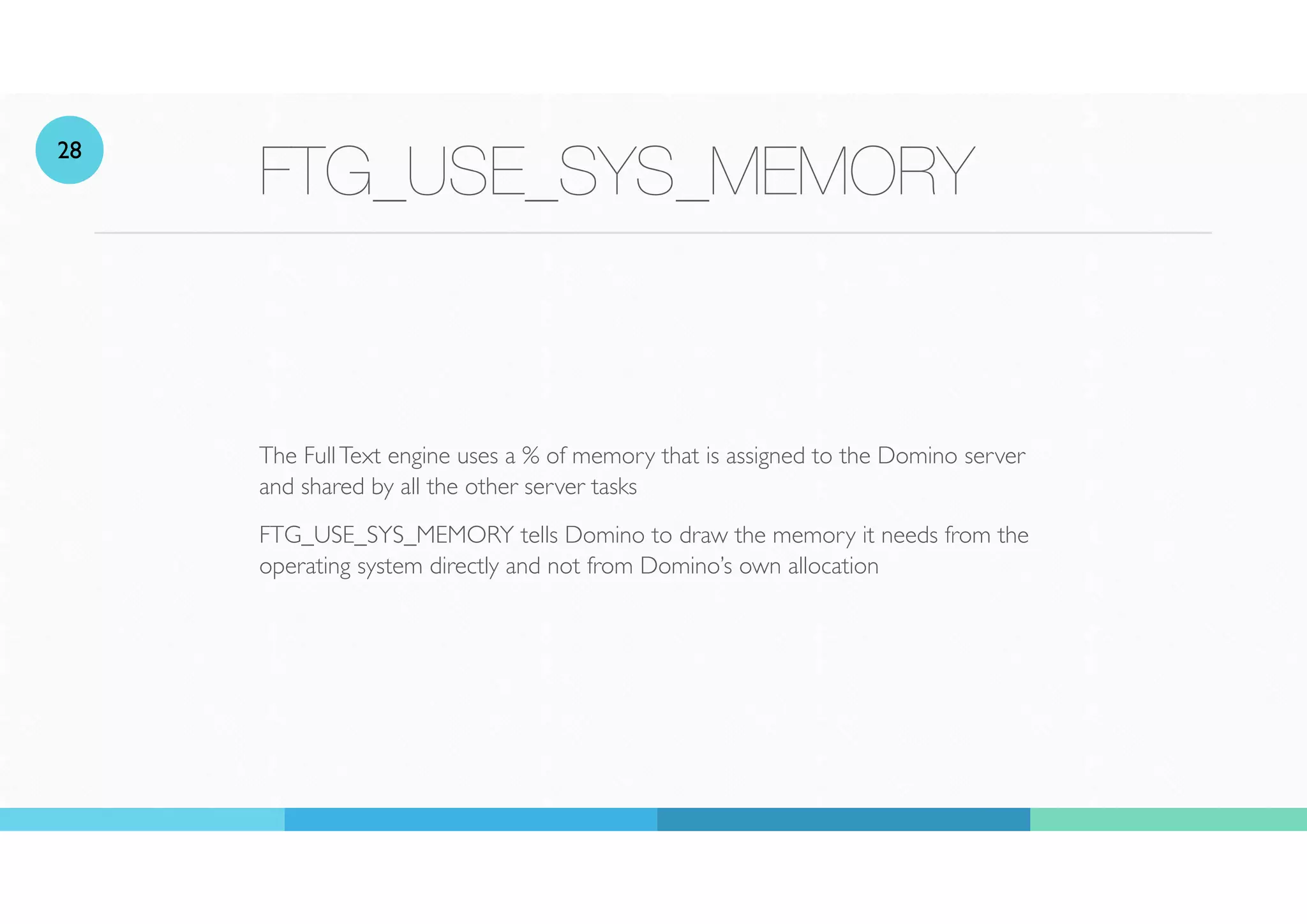 FTG_USE_SYS_MEMORY
The FullText engine uses a % of memory that is assigned to the Domino server
and shared by all the other server tasks
FTG_USE_SYS_MEMORY tells Domino to draw the memory it needs from the
operating system directly and not from Domino’s own allocation
28
 