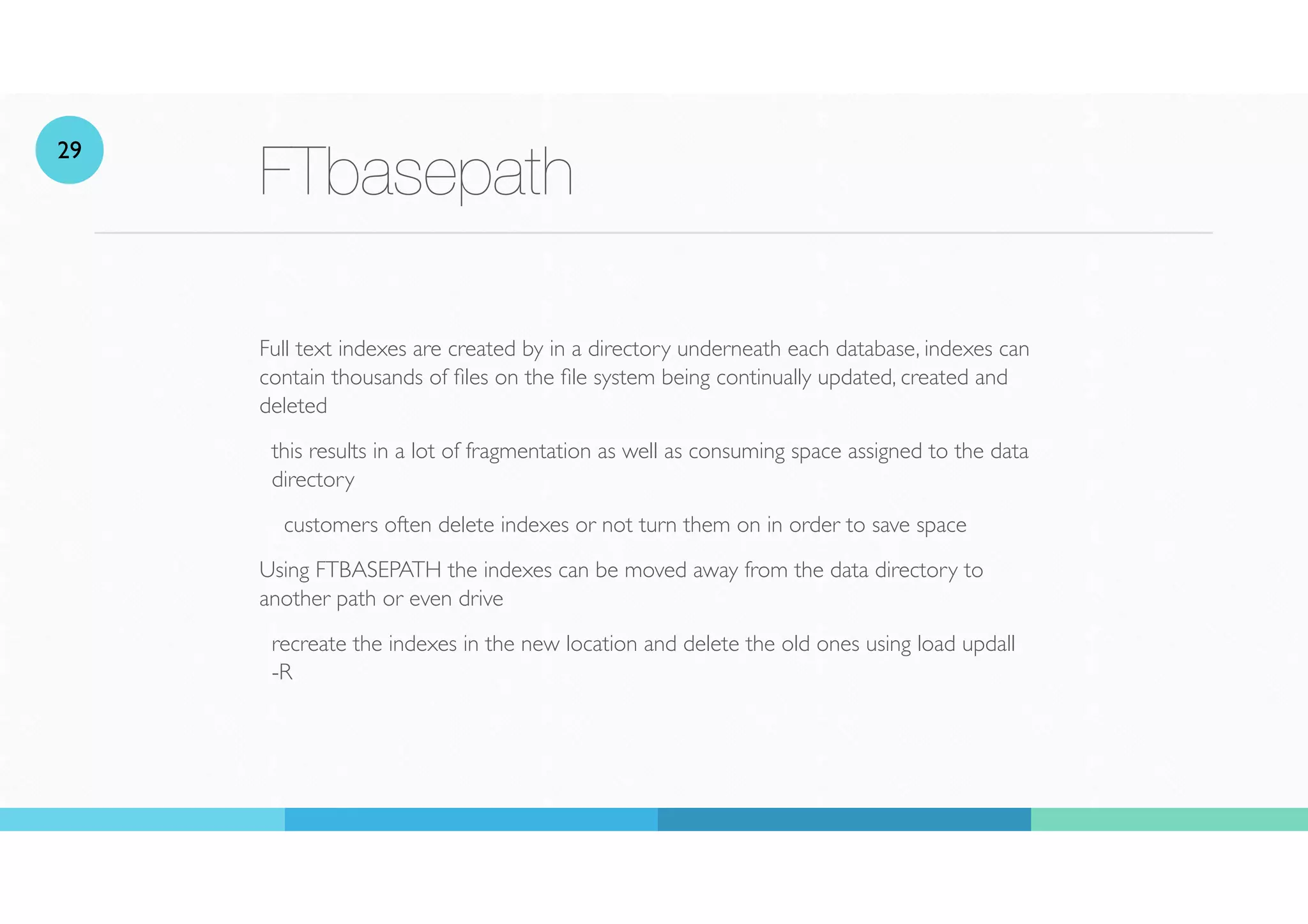 FTbasepath
Full text indexes are created by in a directory underneath each database, indexes can
contain thousands of
fi
les on the
fi
le system being continually updated, created and
deleted
this results in a lot of fragmentation as well as consuming space assigned to the data
directory
customers often delete indexes or not turn them on in order to save space
Using FTBASEPATH the indexes can be moved away from the data directory to
another path or even drive
recreate the indexes in the new location and delete the old ones using load updall
-R
29
 
