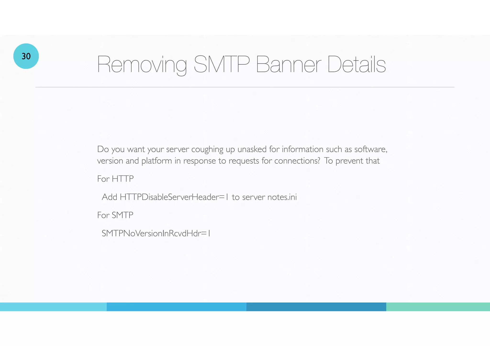 Removing SMTP Banner Details
Do you want your server coughing up unasked for information such as software,
version and platform in response to requests for connections? To prevent that
For HTTP
Add HTTPDisableServerHeader=1 to server notes.ini
For SMTP
SMTPNoVersionInRcvdHdr=1
30
 