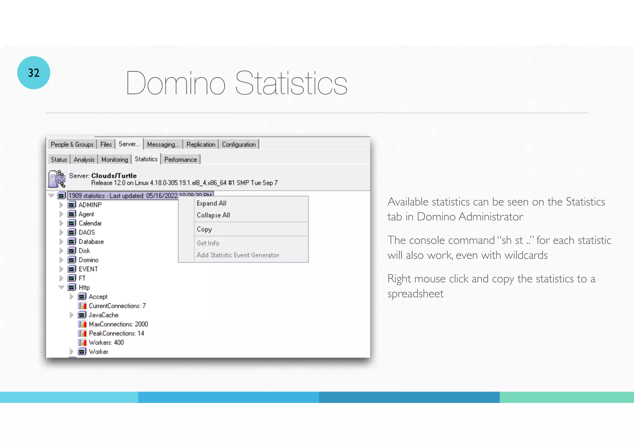 Domino Statistics
Available statistics can be seen on the Statistics
tab in Domino Administrator
The console command “sh st ..” for each statistic
will also work, even with wildcards
Right mouse click and copy the statistics to a
spreadsheet
32
 