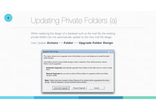 Updating Private Folders (a)
When replacing the design of a database such as the mail
fi
le, the existing
private folders do not automatically update to the new mail le design.
User Update: Actions >> Folder >> Upgrade Folder Design
6
 