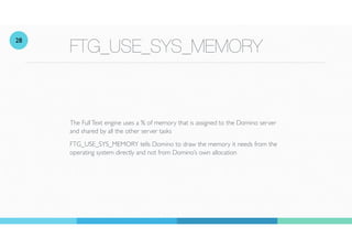 FTG_USE_SYS_MEMORY
The FullText engine uses a % of memory that is assigned to the Domino server
and shared by all the other server tasks
FTG_USE_SYS_MEMORY tells Domino to draw the memory it needs from the
operating system directly and not from Domino’s own allocation
28
 