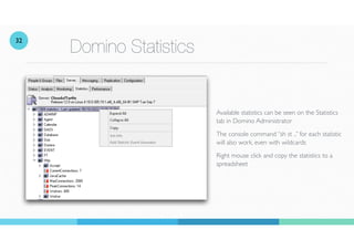 Domino Statistics
Available statistics can be seen on the Statistics
tab in Domino Administrator
The console command “sh st ..” for each statistic
will also work, even with wildcards
Right mouse click and copy the statistics to a
spreadsheet
32
 