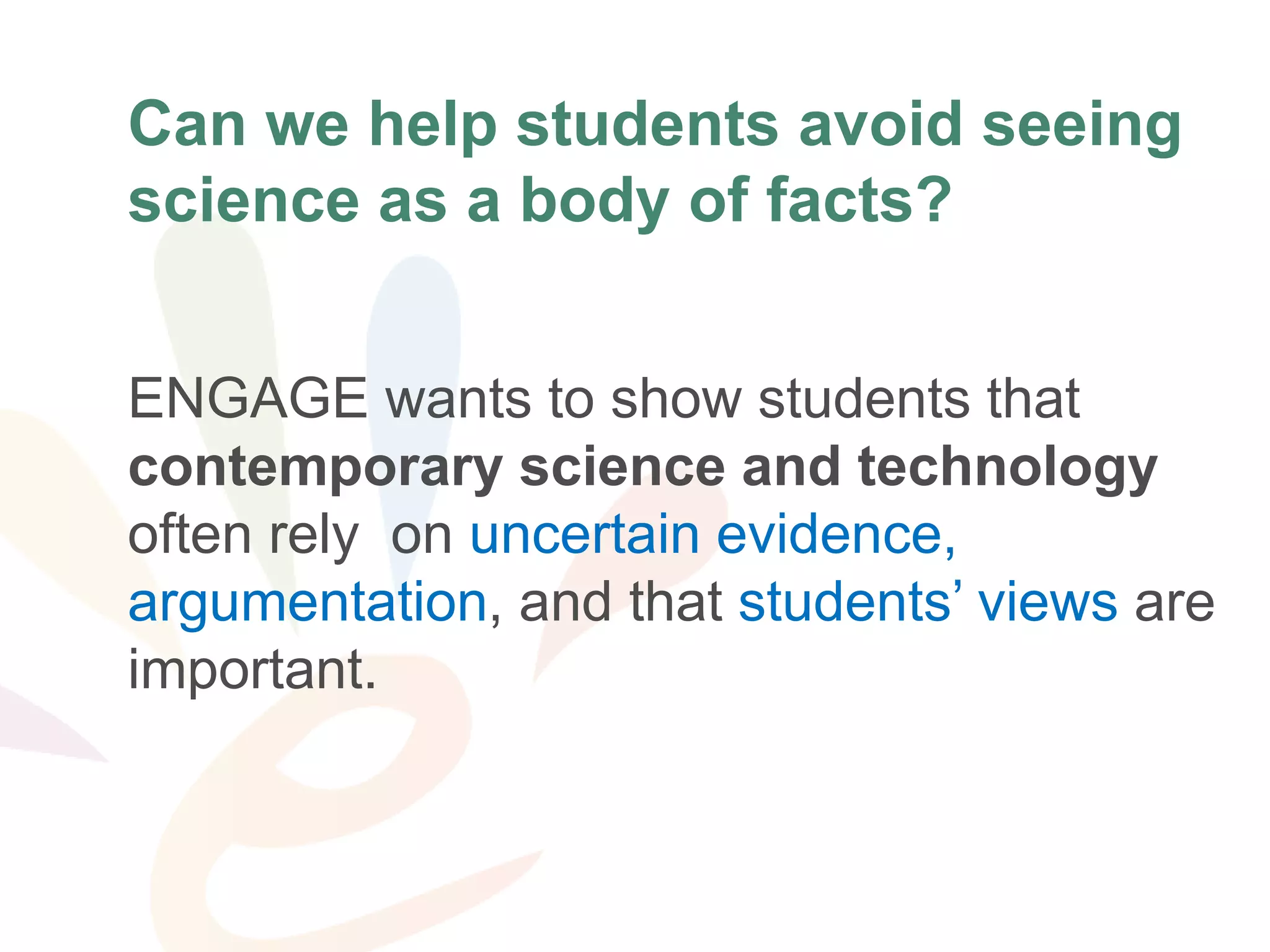 ProblemCan we help students avoid seeing
science as a body of facts?
ENGAGE wants to show students that
contemporary science and technology
often rely on uncertain evidence,
argumentation, and that students’ views are
important.
