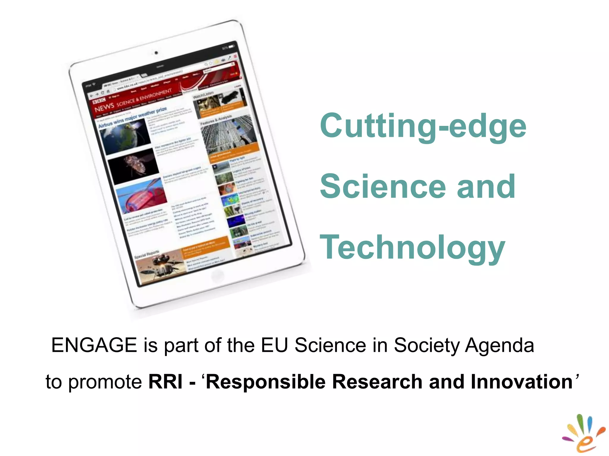 ENGAGE is part of the EU Science in Society Agenda
to promote RRI - ‘Responsible Research and Innovation’
Cutting-edge
Science and
Technology